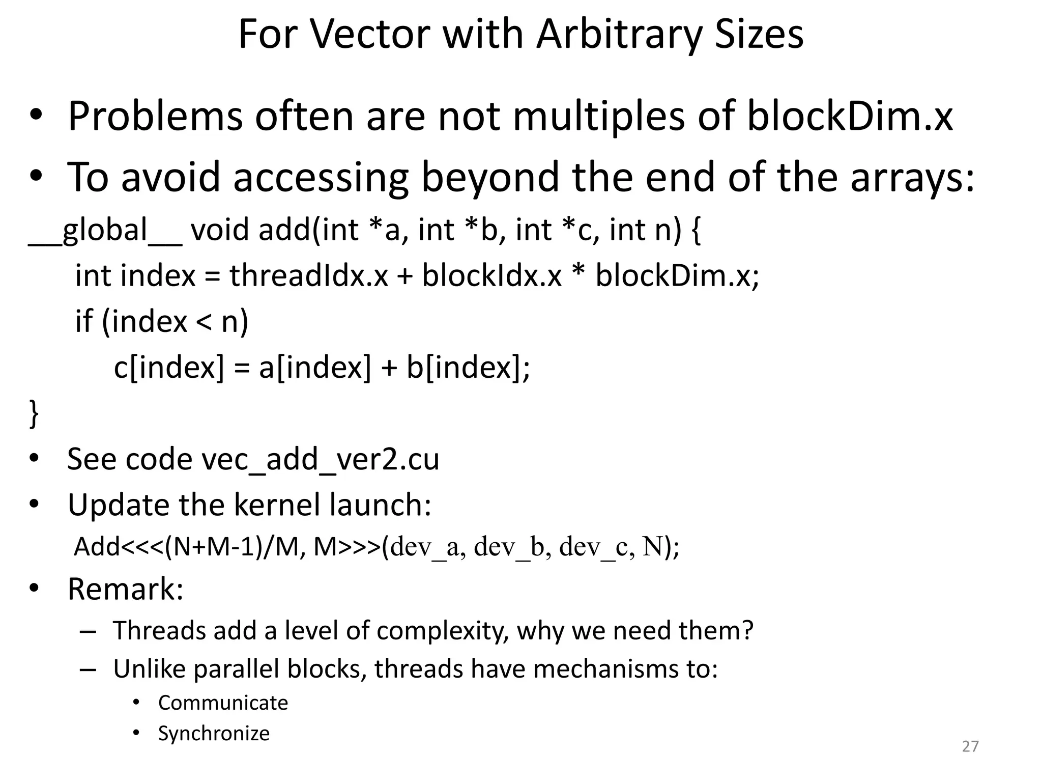 For Vector with Arbitrary Sizes
• Problems often are not multiples of blockDim.x
• To avoid accessing beyond the end of the arrays:
__global__ void add(int *a, int *b, int *c, int n) {
int index = threadIdx.x + blockIdx.x * blockDim.x;
if (index < n)
c[index] = a[index] + b[index];
}
• See code vec_add_ver2.cu
• Update the kernel launch:
Add<<<(N+M-1)/M, M>>>(dev_a, dev_b, dev_c, N);
• Remark:
– Threads add a level of complexity, why we need them?
– Unlike parallel blocks, threads have mechanisms to:
• Communicate
• Synchronize 27
 
