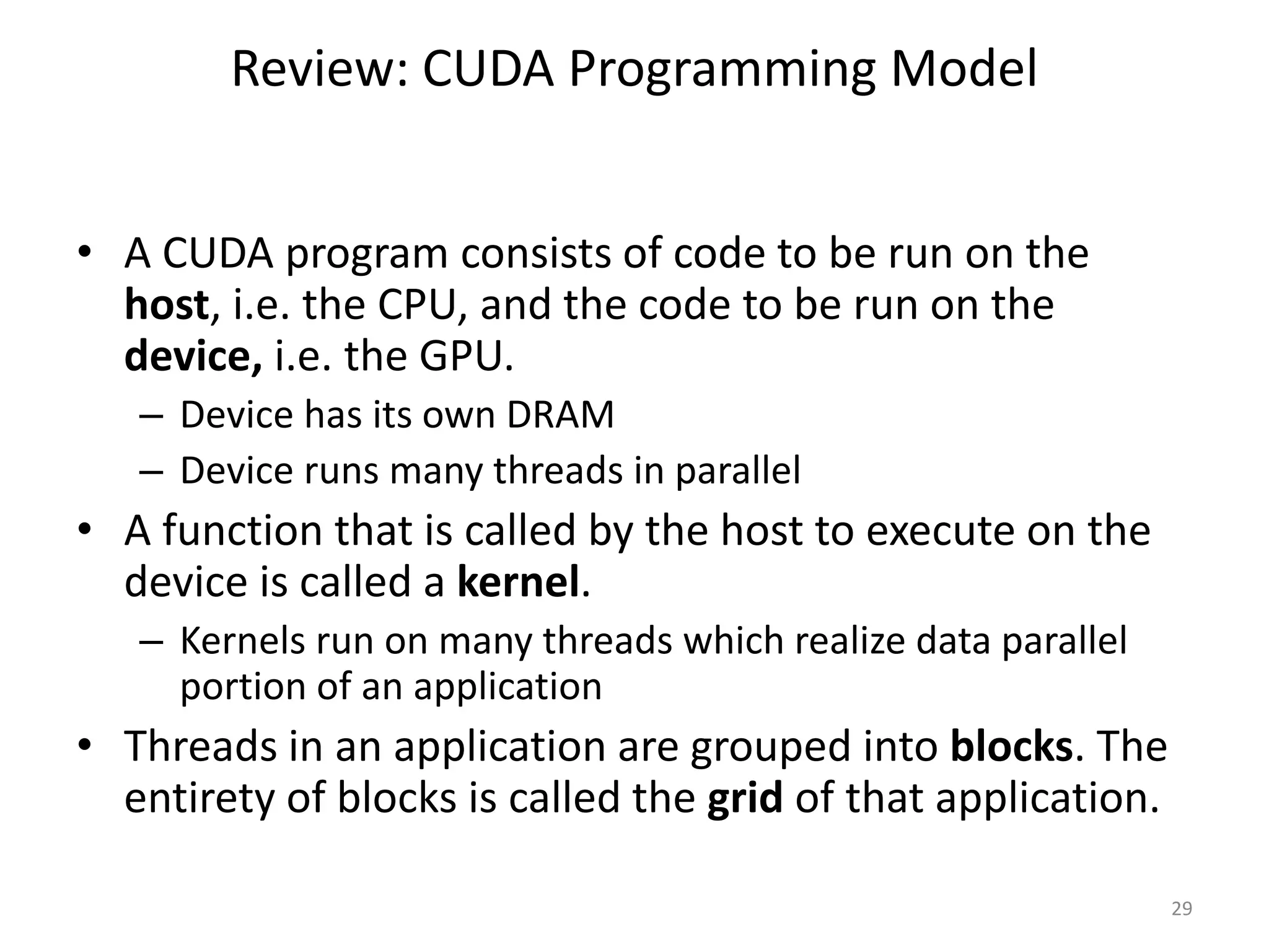 Review: CUDA Programming Model
• A CUDA program consists of code to be run on the
host, i.e. the CPU, and the code to be run on the
device, i.e. the GPU.
– Device has its own DRAM
– Device runs many threads in parallel
• A function that is called by the host to execute on the
device is called a kernel.
– Kernels run on many threads which realize data parallel
portion of an application
• Threads in an application are grouped into blocks. The
entirety of blocks is called the grid of that application.
29
 