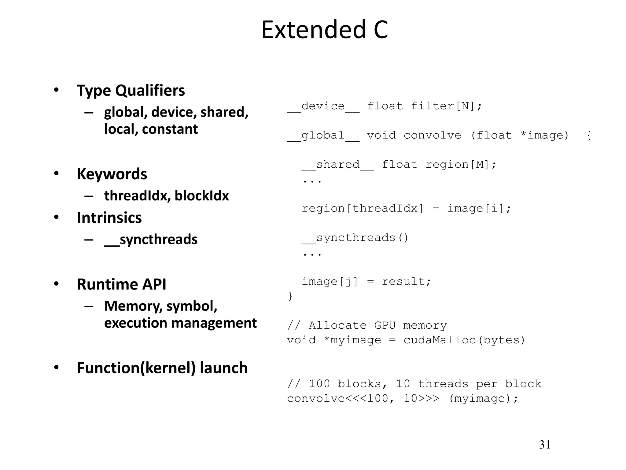 31
Extended C
• Type Qualifiers
– global, device, shared,
local, constant
• Keywords
– threadIdx, blockIdx
• Intrinsics
– __syncthreads
• Runtime API
– Memory, symbol,
execution management
• Function(kernel) launch
__device__ float filter[N];
__global__ void convolve (float *image) {
__shared__ float region[M];
...
region[threadIdx] = image[i];
__syncthreads()
...
image[j] = result;
}
// Allocate GPU memory
void *myimage = cudaMalloc(bytes)
// 100 blocks, 10 threads per block
convolve<<<100, 10>>> (myimage);
 