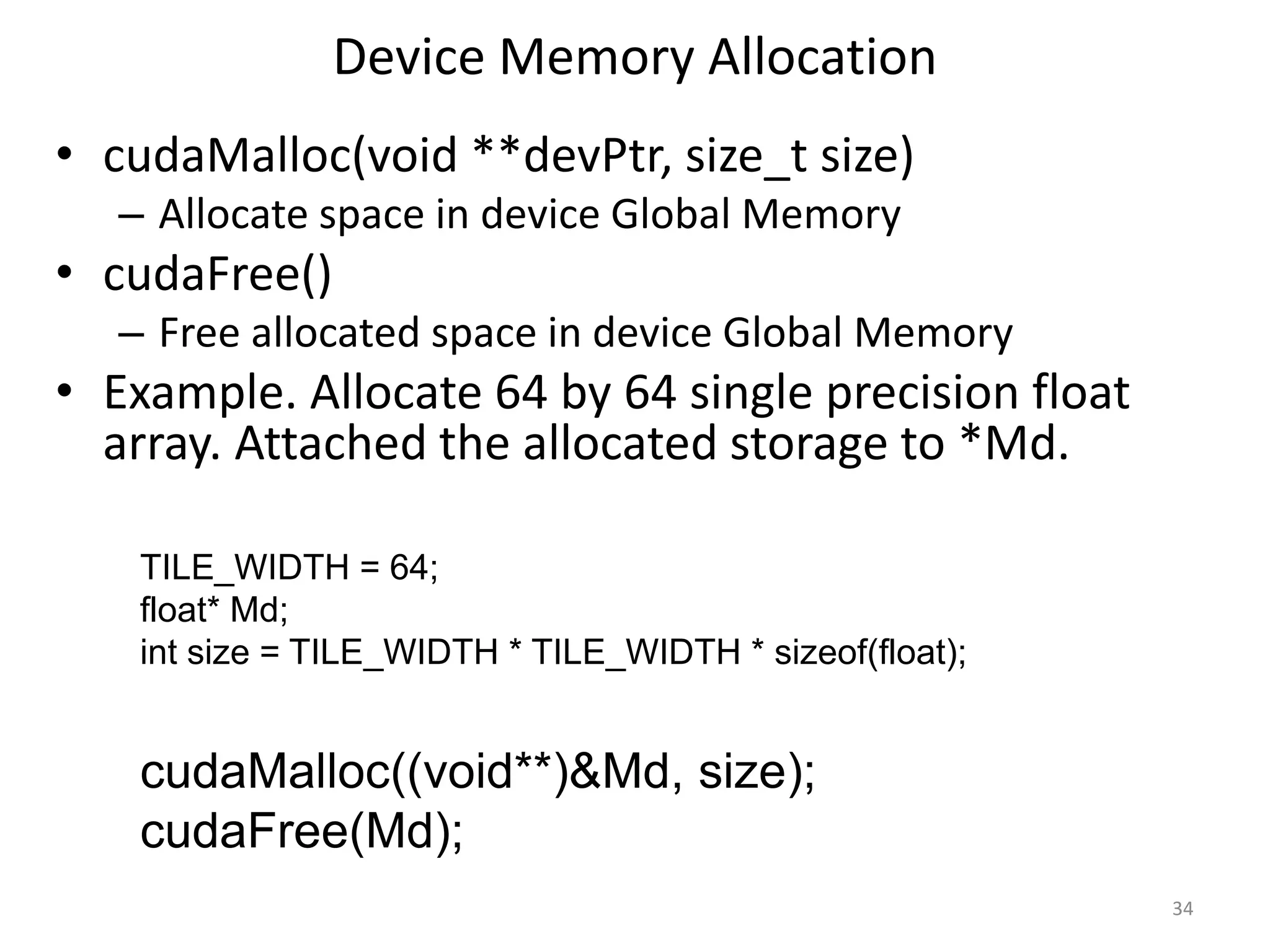 Device Memory Allocation
• cudaMalloc(void **devPtr, size_t size)
– Allocate space in device Global Memory
• cudaFree()
– Free allocated space in device Global Memory
• Example. Allocate 64 by 64 single precision float
array. Attached the allocated storage to *Md.
34
TILE_WIDTH = 64;
float* Md;
int size = TILE_WIDTH * TILE_WIDTH * sizeof(float);
cudaMalloc((void**)&Md, size);
cudaFree(Md);
 