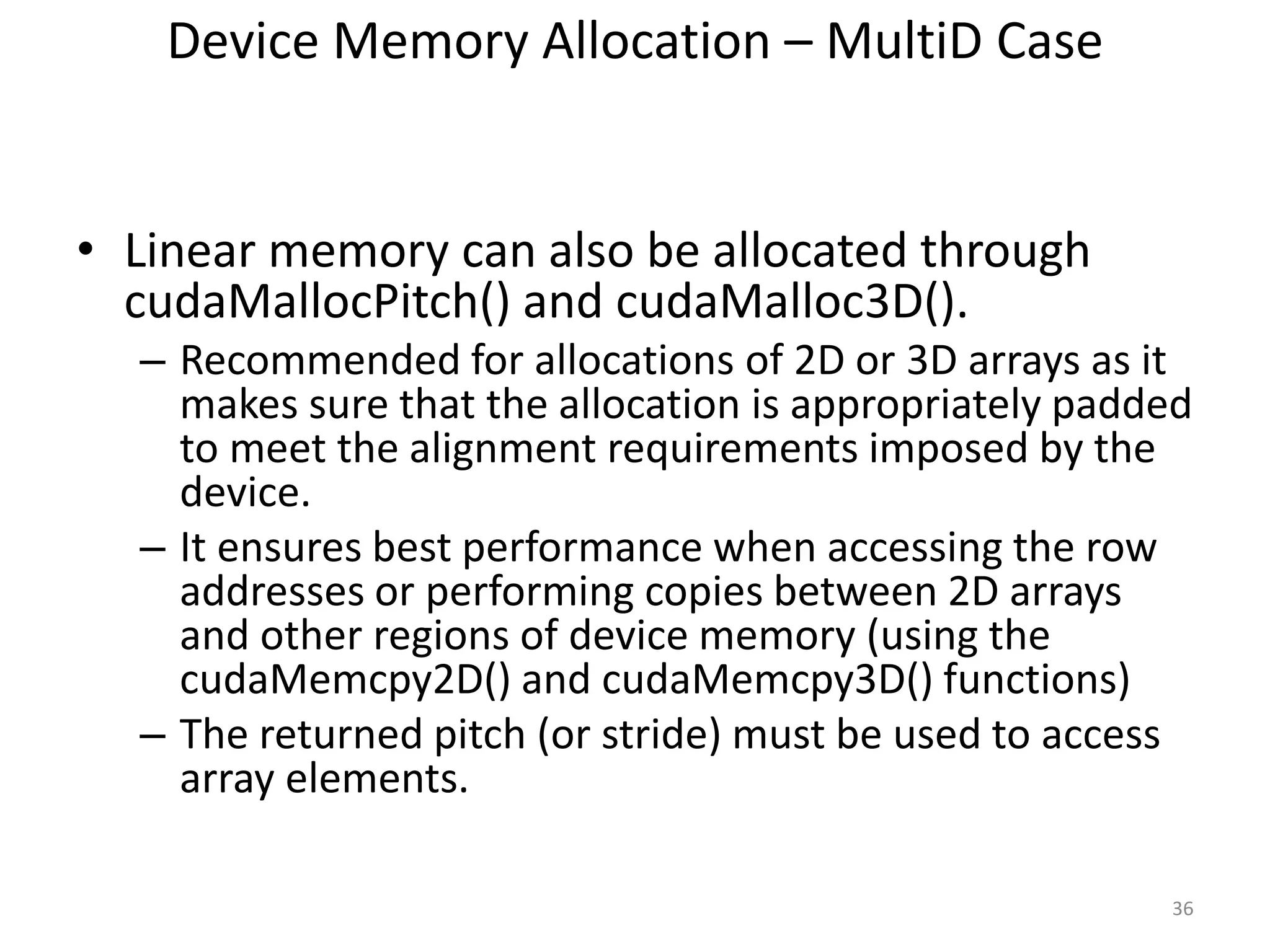 Device Memory Allocation – MultiD Case
• Linear memory can also be allocated through
cudaMallocPitch() and cudaMalloc3D().
– Recommended for allocations of 2D or 3D arrays as it
makes sure that the allocation is appropriately padded
to meet the alignment requirements imposed by the
device.
– It ensures best performance when accessing the row
addresses or performing copies between 2D arrays
and other regions of device memory (using the
cudaMemcpy2D() and cudaMemcpy3D() functions)
– The returned pitch (or stride) must be used to access
array elements.
36
 