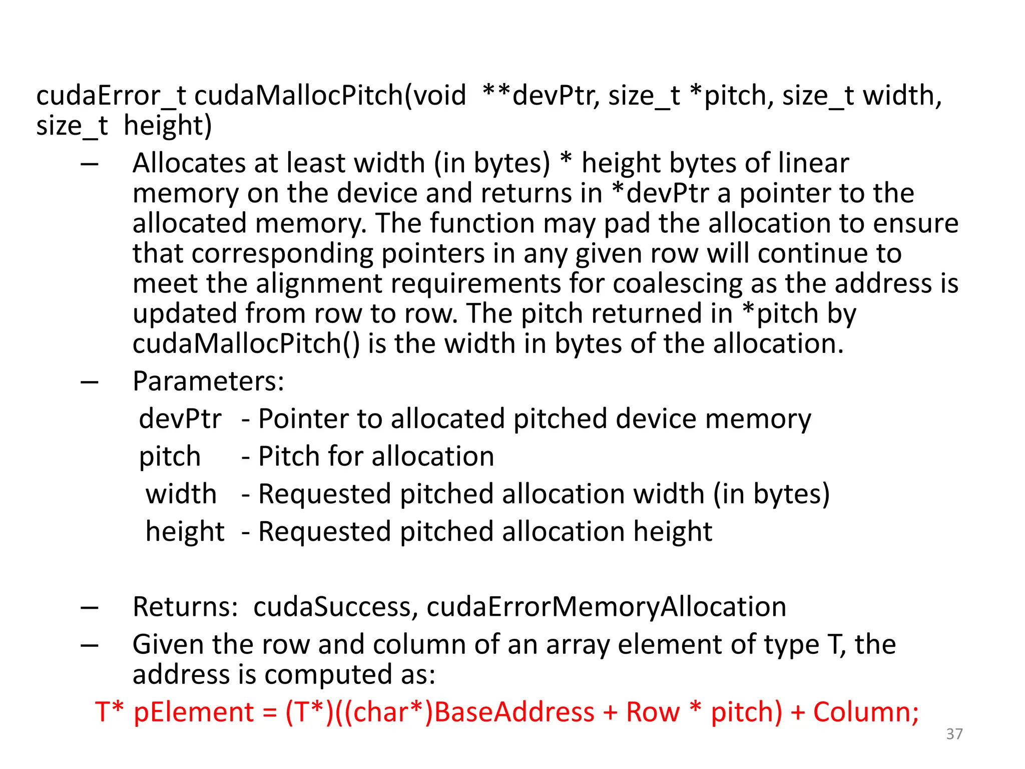 cudaError_t cudaMallocPitch(void **devPtr, size_t *pitch, size_t width,
size_t height)
– Allocates at least width (in bytes) * height bytes of linear
memory on the device and returns in *devPtr a pointer to the
allocated memory. The function may pad the allocation to ensure
that corresponding pointers in any given row will continue to
meet the alignment requirements for coalescing as the address is
updated from row to row. The pitch returned in *pitch by
cudaMallocPitch() is the width in bytes of the allocation.
– Parameters:
devPtr - Pointer to allocated pitched device memory
pitch - Pitch for allocation
width - Requested pitched allocation width (in bytes)
height - Requested pitched allocation height
– Returns: cudaSuccess, cudaErrorMemoryAllocation
– Given the row and column of an array element of type T, the
address is computed as:
T* pElement = (T*)((char*)BaseAddress + Row * pitch) + Column;
37
 