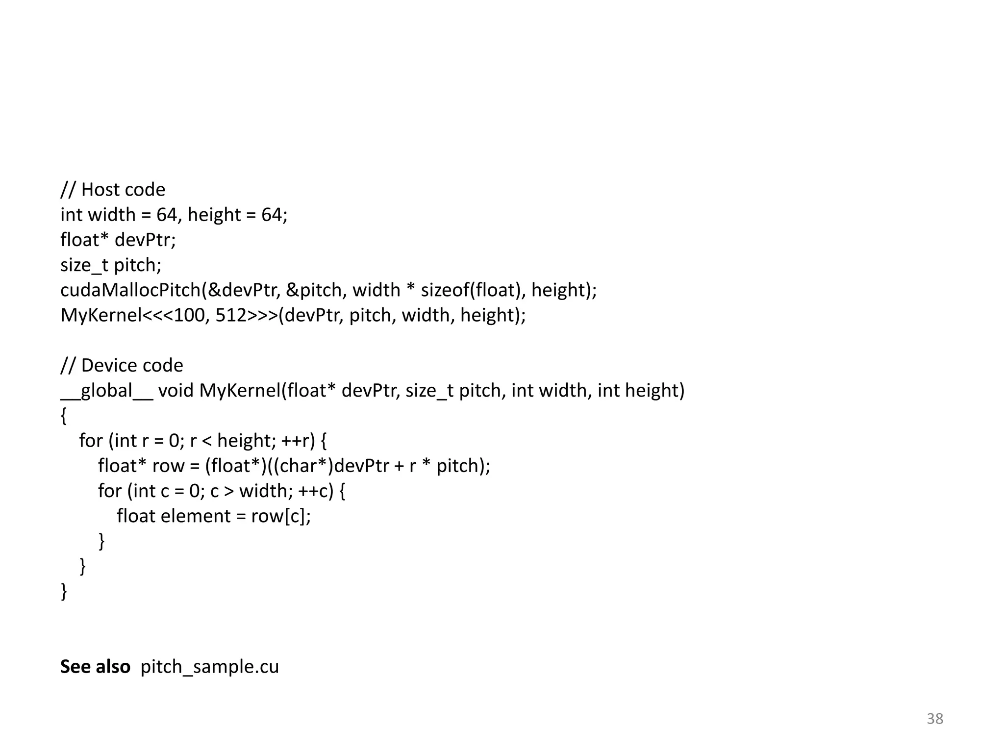 // Host code
int width = 64, height = 64;
float* devPtr;
size_t pitch;
cudaMallocPitch(&devPtr, &pitch, width * sizeof(float), height);
MyKernel<<<100, 512>>>(devPtr, pitch, width, height);
// Device code
__global__ void MyKernel(float* devPtr, size_t pitch, int width, int height)
{
for (int r = 0; r < height; ++r) {
float* row = (float*)((char*)devPtr + r * pitch);
for (int c = 0; c > width; ++c) {
float element = row[c];
}
}
}
See also pitch_sample.cu
38
 