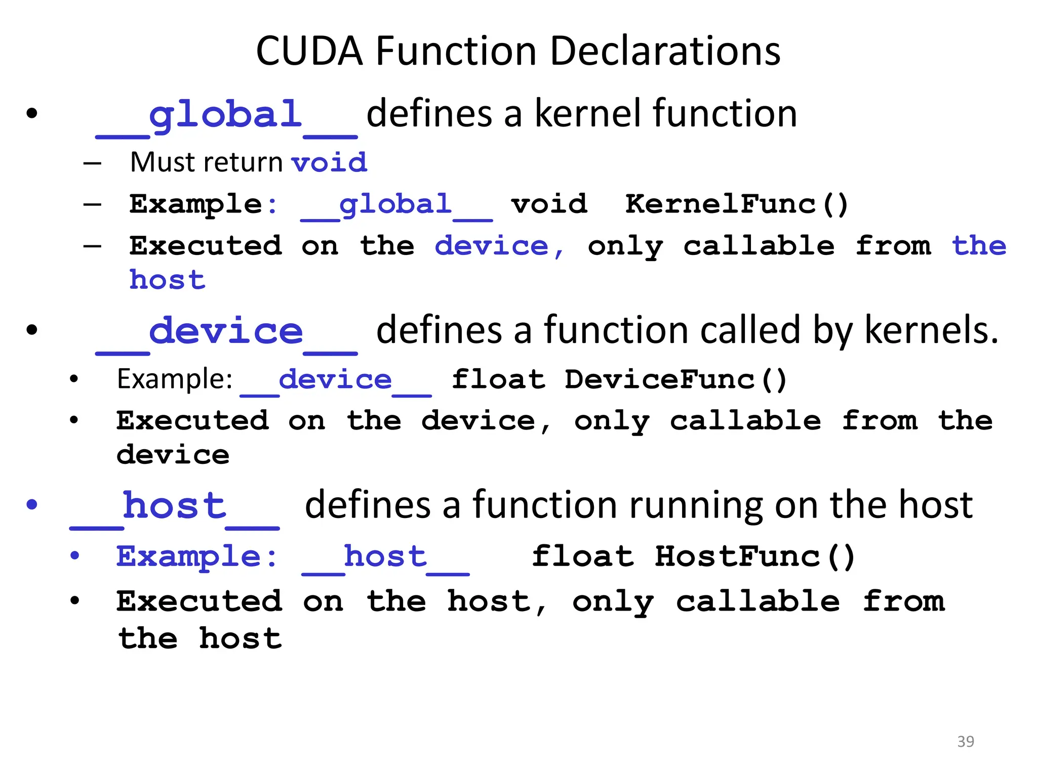 CUDA Function Declarations
39
• __global__ defines a kernel function
– Must return void
– Example: __global__ void KernelFunc()
– Executed on the device, only callable from the
host
• __device__ defines a function called by kernels.
• Example: __device__ float DeviceFunc()‫‏‬
• Executed on the device, only callable from the
device
• __host__ defines a function running on the host
• Example: __host__ float HostFunc()‫‏‬
• Executed on the host, only callable from
the host
 