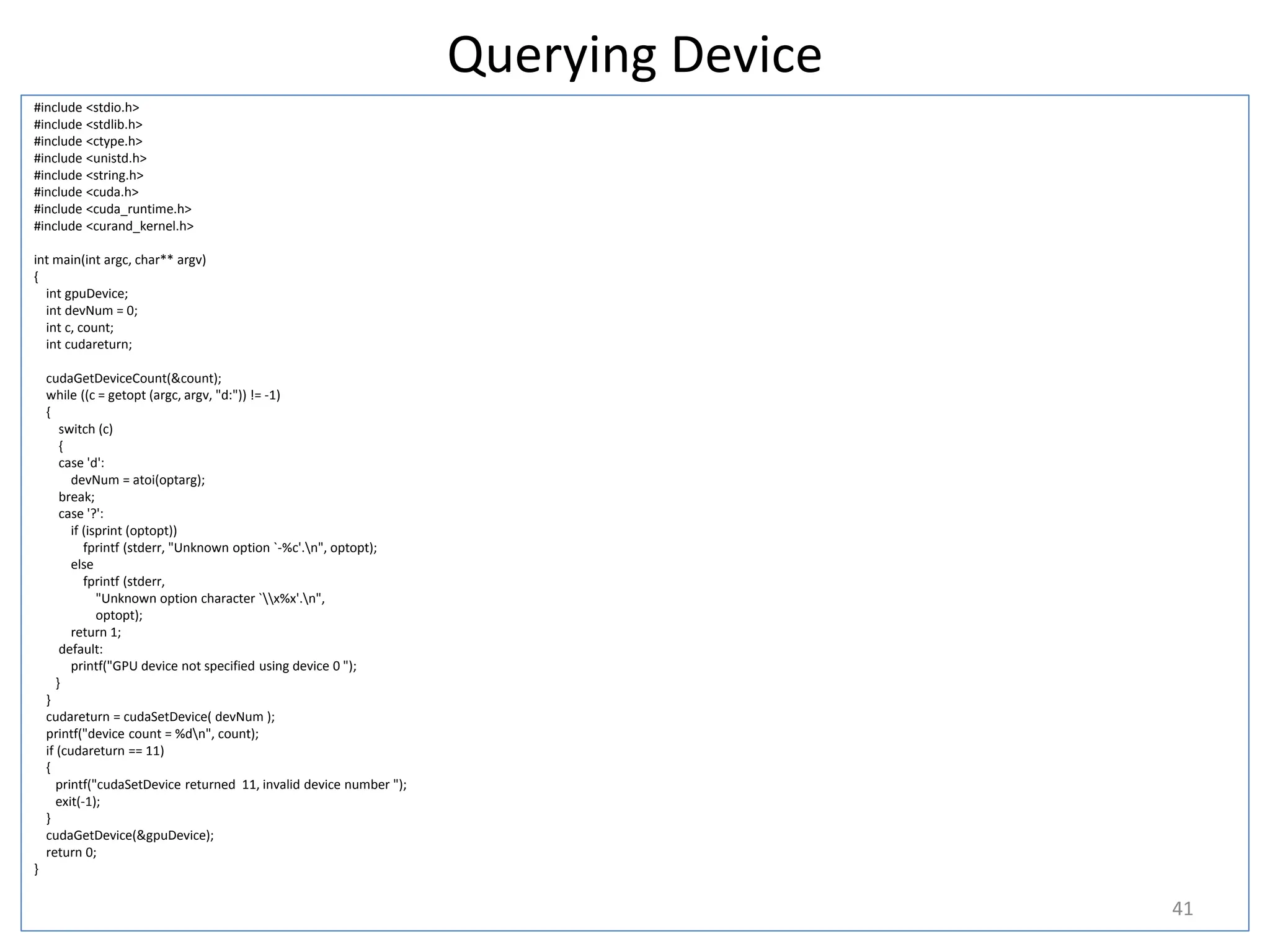 Querying Device
#include <stdio.h>
#include <stdlib.h>
#include <ctype.h>
#include <unistd.h>
#include <string.h>
#include <cuda.h>
#include <cuda_runtime.h>
#include <curand_kernel.h>
int main(int argc, char** argv)
{
int gpuDevice;
int devNum = 0;
int c, count;
int cudareturn;
cudaGetDeviceCount(&count);
while ((c = getopt (argc, argv, "d:")) != -1)
{
switch (c)
{
case 'd':
devNum = atoi(optarg);
break;
case '?':
if (isprint (optopt))
fprintf (stderr, "Unknown option `-%c'.n", optopt);
else
fprintf (stderr,
"Unknown option character `x%x'.n",
optopt);
return 1;
default:
printf("GPU device not specified using device 0 ");
}
}
cudareturn = cudaSetDevice( devNum );
printf("device count = %dn", count);
if (cudareturn == 11)
{
printf("cudaSetDevice returned 11, invalid device number ");
exit(-1);
}
cudaGetDevice(&gpuDevice);
return 0;
}
41
 