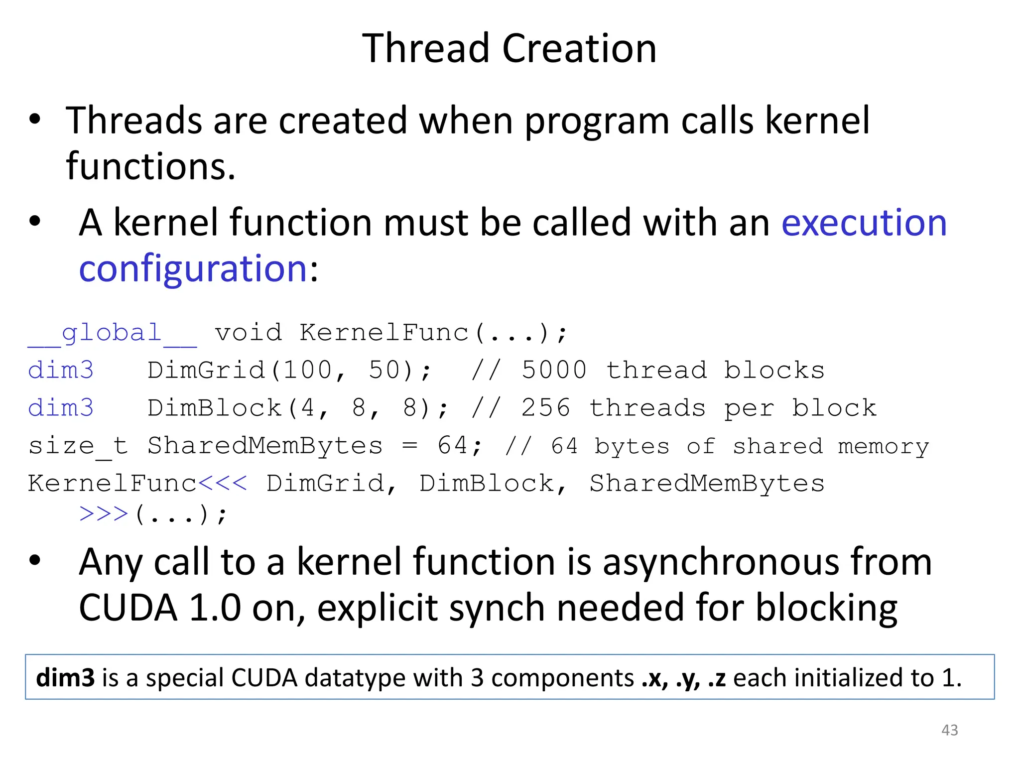 Thread Creation
• Threads are created when program calls kernel
functions.
• A kernel function must be called with an execution
configuration:
__global__ void KernelFunc(...);
dim3 DimGrid(100, 50); // 5000 thread blocks
dim3 DimBlock(4, 8, 8); // 256 threads per block
size_t SharedMemBytes = 64; // 64 bytes of shared memory
KernelFunc<<< DimGrid, DimBlock, SharedMemBytes
>>>(...);
• Any call to a kernel function is asynchronous from
CUDA 1.0 on, explicit synch needed for blocking
43
dim3 is a special CUDA datatype with 3 components .x, .y, .z each initialized to 1.
 