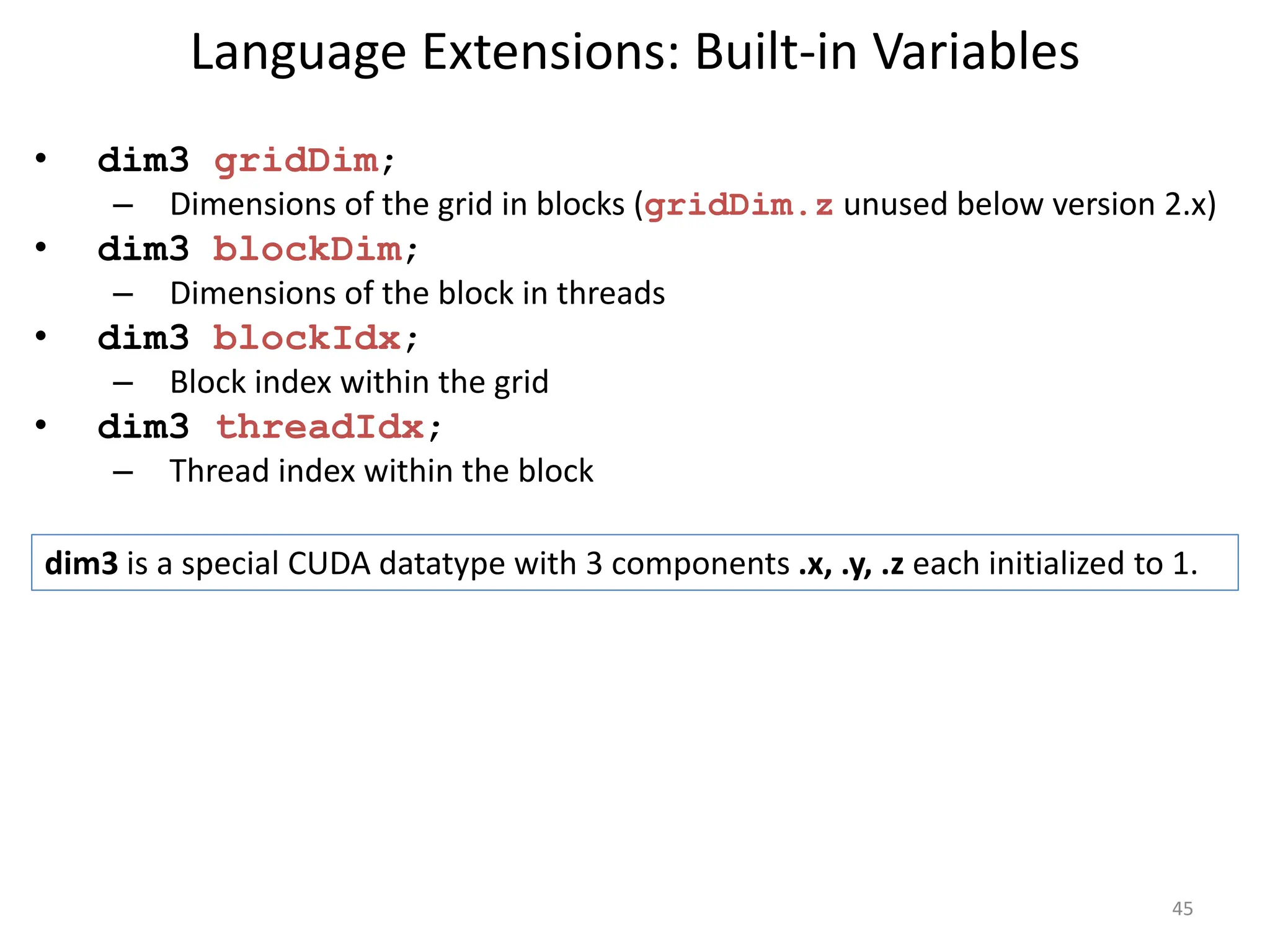 Language Extensions: Built-in Variables
• dim3 gridDim;
– Dimensions of the grid in blocks (gridDim.z unused below version 2.x)
• dim3 blockDim;
– Dimensions of the block in threads
• dim3 blockIdx;
– Block index within the grid
• dim3 threadIdx;
– Thread index within the block
45
dim3 is a special CUDA datatype with 3 components .x, .y, .z each initialized to 1.
 