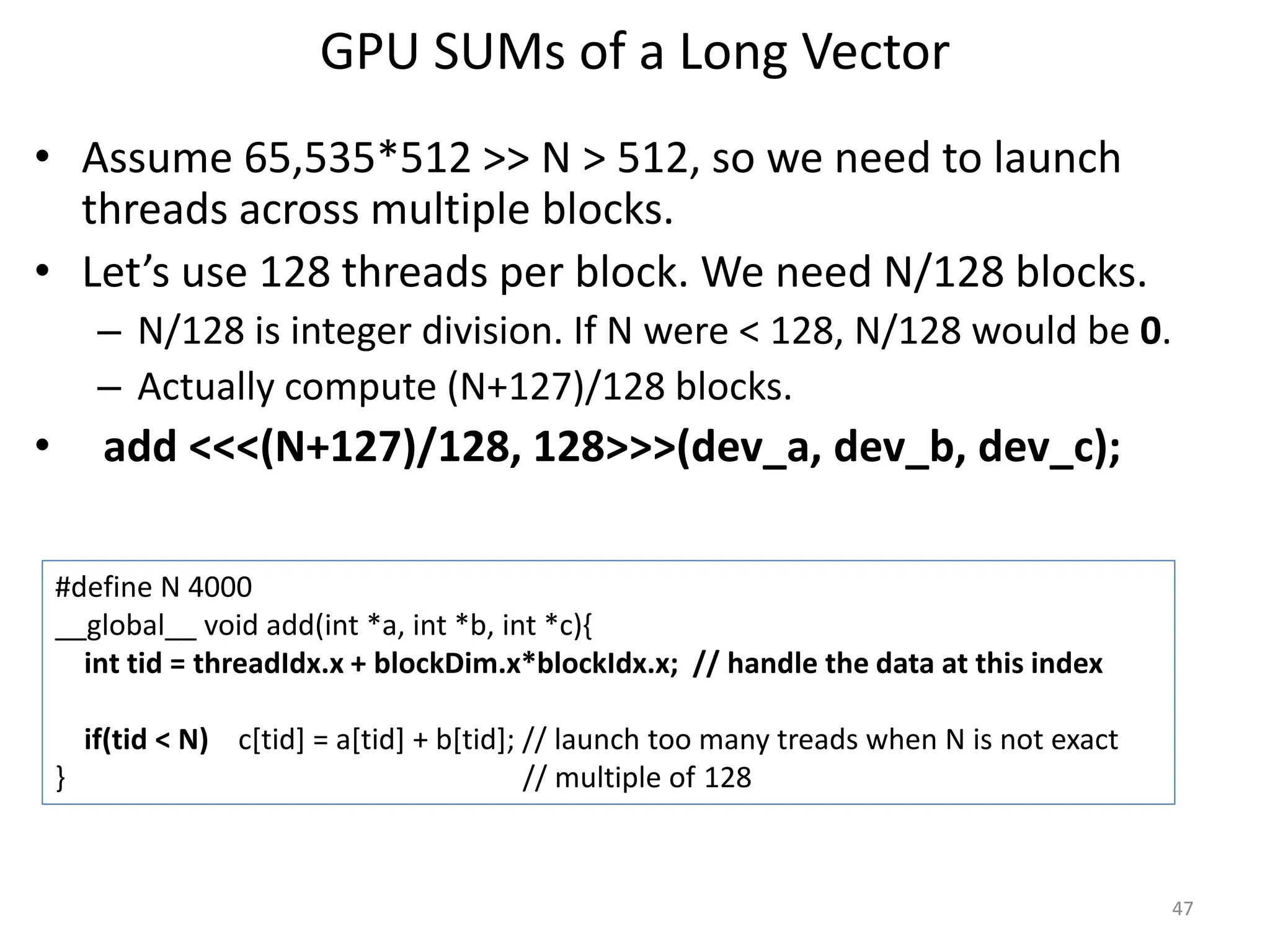 GPU SUMs of a Long Vector
• Assume 65,535*512 >> N > 512, so we need to launch
threads across multiple blocks.
• Let’s use 128 threads per block. We need N/128 blocks.
– N/128 is integer division. If N were < 128, N/128 would be 0.
– Actually compute (N+127)/128 blocks.
• add <<<(N+127)/128, 128>>>(dev_a, dev_b, dev_c);
47
#define N 4000
__global__ void add(int *a, int *b, int *c){
int tid = threadIdx.x + blockDim.x*blockIdx.x; // handle the data at this index
if(tid < N) c[tid] = a[tid] + b[tid]; // launch too many treads when N is not exact
} // multiple of 128
 