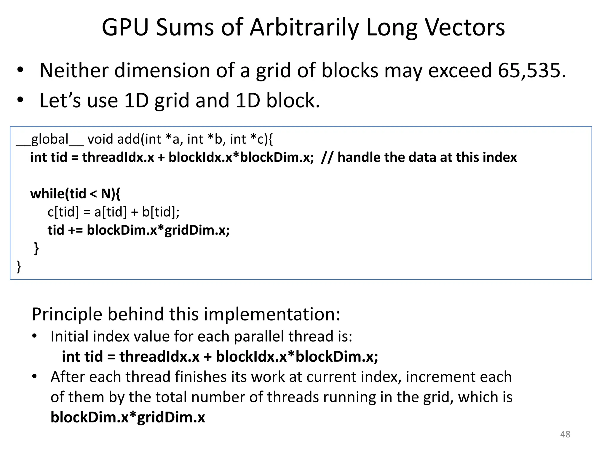 GPU Sums of Arbitrarily Long Vectors
• Neither dimension of a grid of blocks may exceed 65,535.
• Let’s use 1D grid and 1D block.
48
__global__ void add(int *a, int *b, int *c){
int tid = threadIdx.x + blockIdx.x*blockDim.x; // handle the data at this index
while(tid < N){
c[tid] = a[tid] + b[tid];
tid += blockDim.x*gridDim.x;
}
}
Principle behind this implementation:
• Initial index value for each parallel thread is:
int tid = threadIdx.x + blockIdx.x*blockDim.x;
• After each thread finishes its work at current index, increment each
of them by the total number of threads running in the grid, which is
blockDim.x*gridDim.x
 