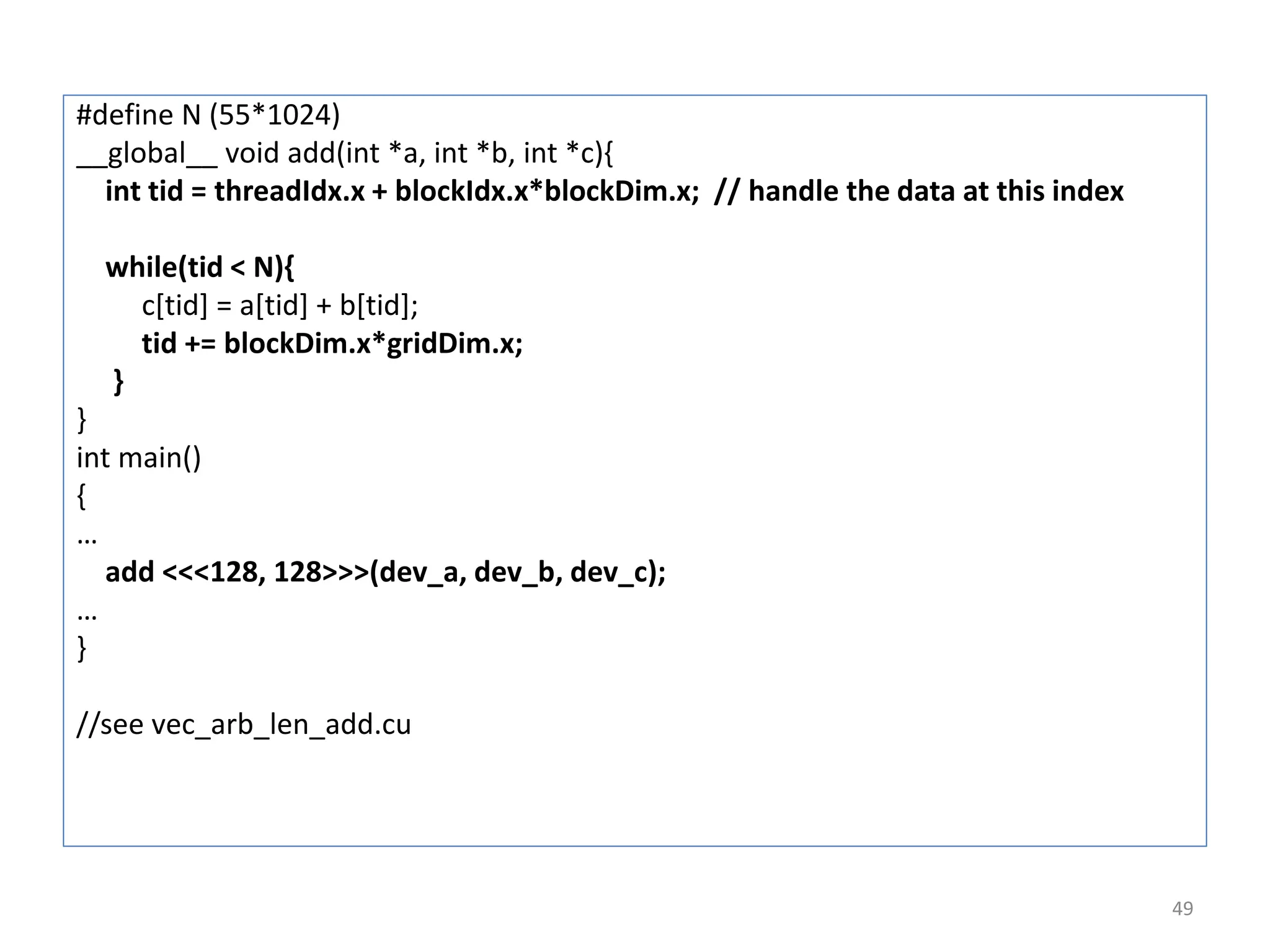 #define N (55*1024)
__global__ void add(int *a, int *b, int *c){
int tid = threadIdx.x + blockIdx.x*blockDim.x; // handle the data at this index
while(tid < N){
c[tid] = a[tid] + b[tid];
tid += blockDim.x*gridDim.x;
}
}
int main()
{
…
add <<<128, 128>>>(dev_a, dev_b, dev_c);
…
}
//see vec_arb_len_add.cu
49
 