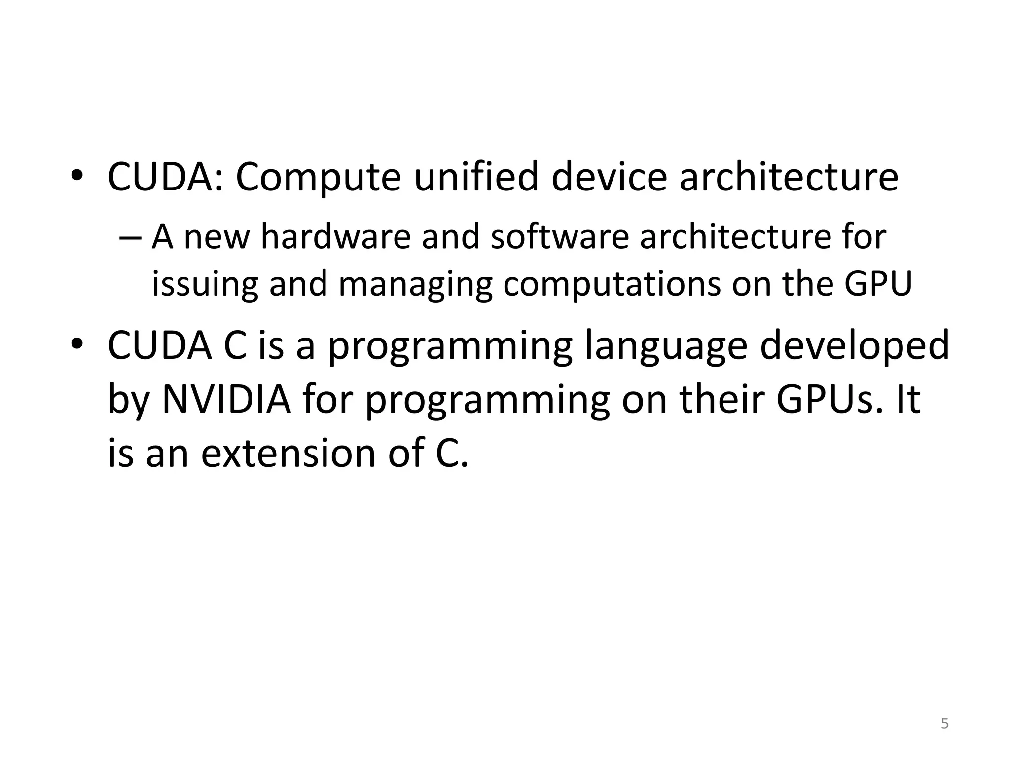 • CUDA: Compute unified device architecture
– A new hardware and software architecture for
issuing and managing computations on the GPU
• CUDA C is a programming language developed
by NVIDIA for programming on their GPUs. It
is an extension of C.
5
 