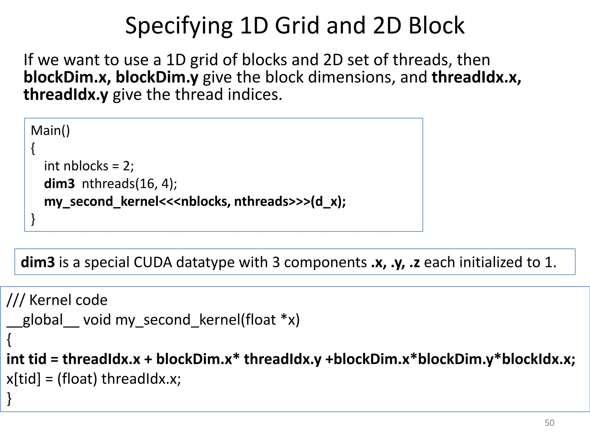 Specifying 1D Grid and 2D Block
If we want to use a 1D grid of blocks and 2D set of threads, then
blockDim.x, blockDim.y give the block dimensions, and threadIdx.x,
threadIdx.y give the thread indices.
50
Main()
{
int nblocks = 2;
dim3 nthreads(16, 4);
my_second_kernel<<<nblocks, nthreads>>>(d_x);
}
dim3 is a special CUDA datatype with 3 components .x, .y, .z each initialized to 1.
/// Kernel code
__global__ void my_second_kernel(float *x)
{
int tid = threadIdx.x + blockDim.x* threadIdx.y +blockDim.x*blockDim.y*blockIdx.x;
x[tid] = (float) threadIdx.x;
}
 