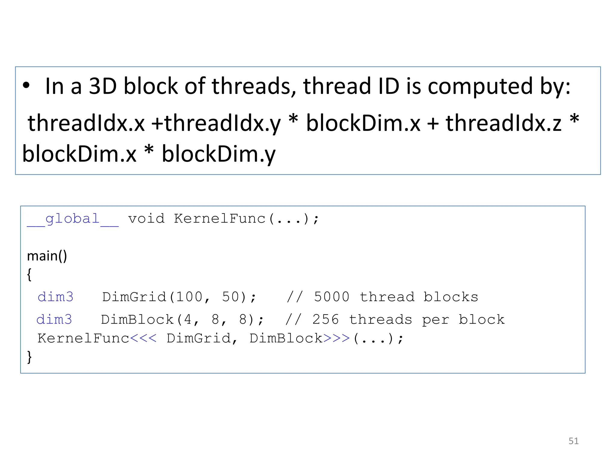 • In a 3D block of threads, thread ID is computed by:
threadIdx.x +threadIdx.y * blockDim.x + threadIdx.z *
blockDim.x * blockDim.y
51
__global__ void KernelFunc(...);
main()
{
dim3 DimGrid(100, 50); // 5000 thread blocks
dim3 DimBlock(4, 8, 8); // 256 threads per block
KernelFunc<<< DimGrid, DimBlock>>>(...);
}
 