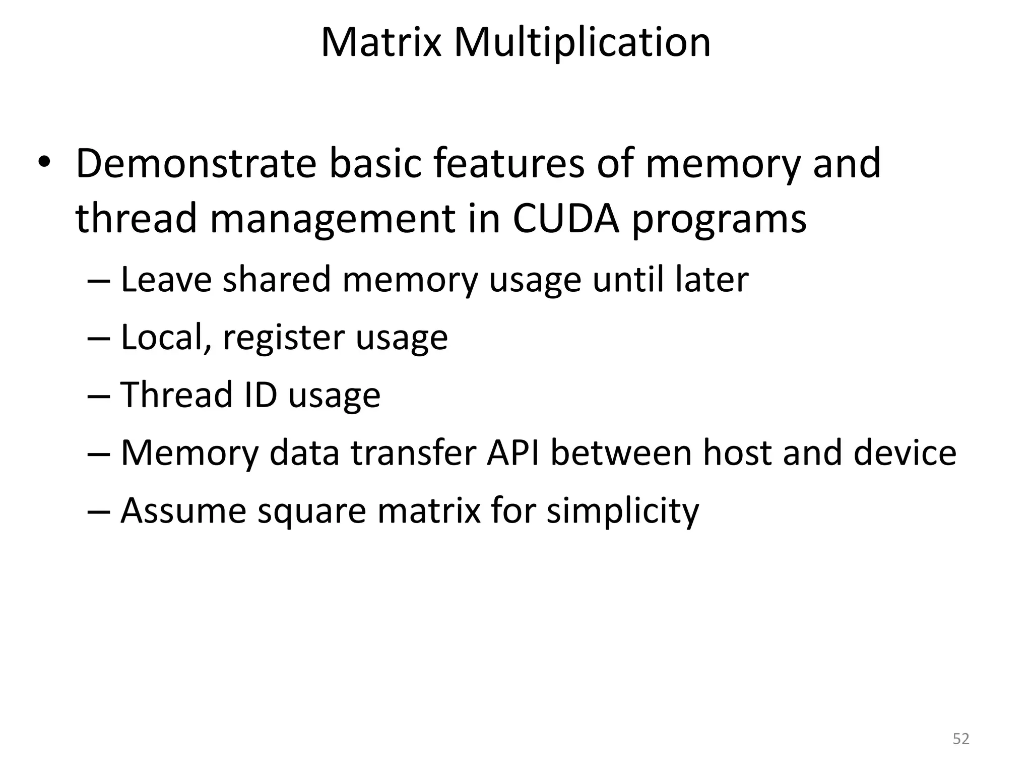 Matrix Multiplication
• Demonstrate basic features of memory and
thread management in CUDA programs
– Leave shared memory usage until later
– Local, register usage
– Thread ID usage
– Memory data transfer API between host and device
– Assume square matrix for simplicity
52
 