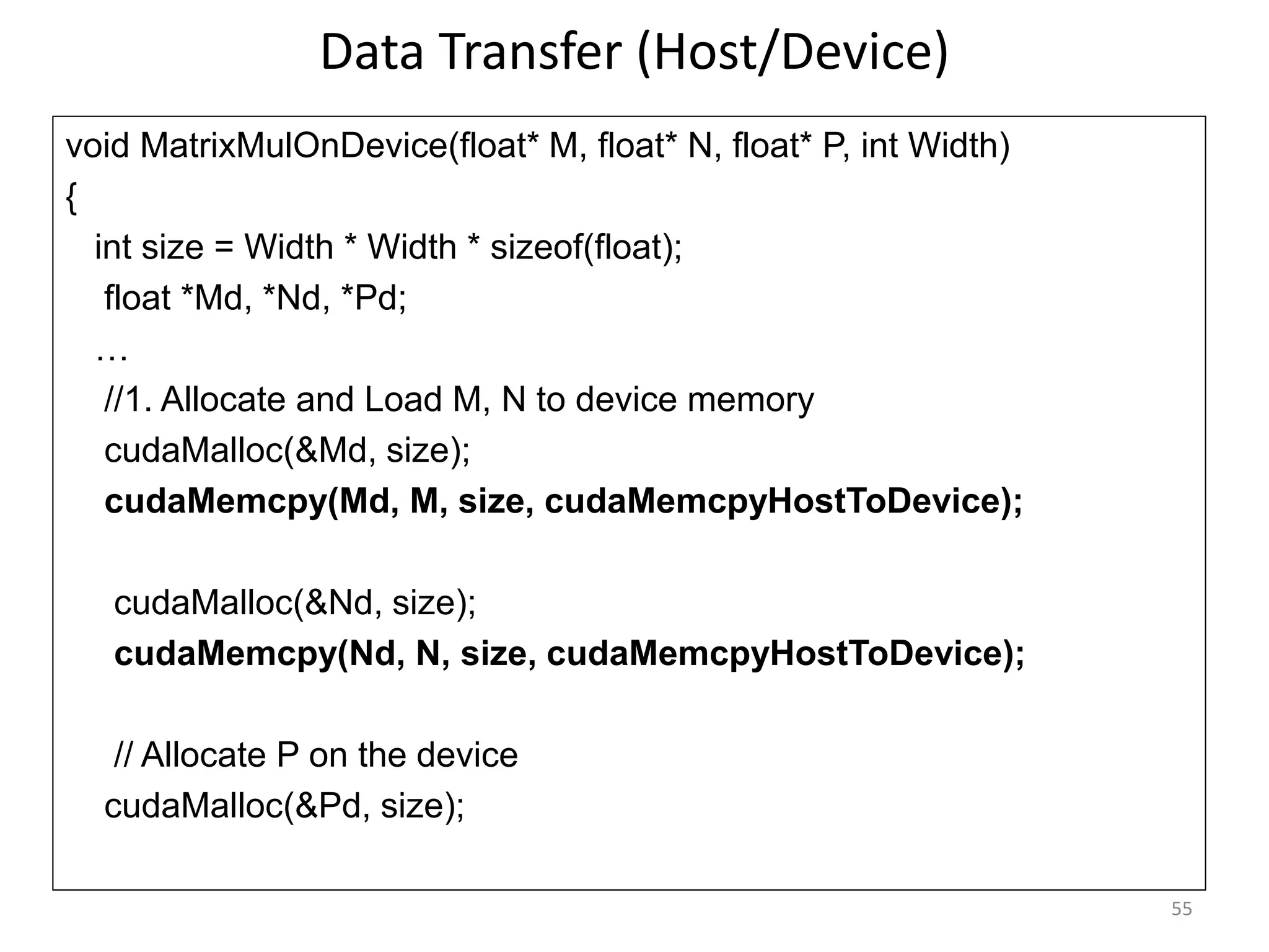 Data Transfer (Host/Device)
55
void MatrixMulOnDevice(float* M, float* N, float* P, int Width)‫‏‬
{
int size = Width * Width * sizeof(float);
float *Md, *Nd, *Pd;
…
//1. Allocate and Load M, N to device memory
cudaMalloc(&Md, size);
cudaMemcpy(Md, M, size, cudaMemcpyHostToDevice);
cudaMalloc(&Nd, size);
cudaMemcpy(Nd, N, size, cudaMemcpyHostToDevice);
// Allocate P on the device
cudaMalloc(&Pd, size);
 