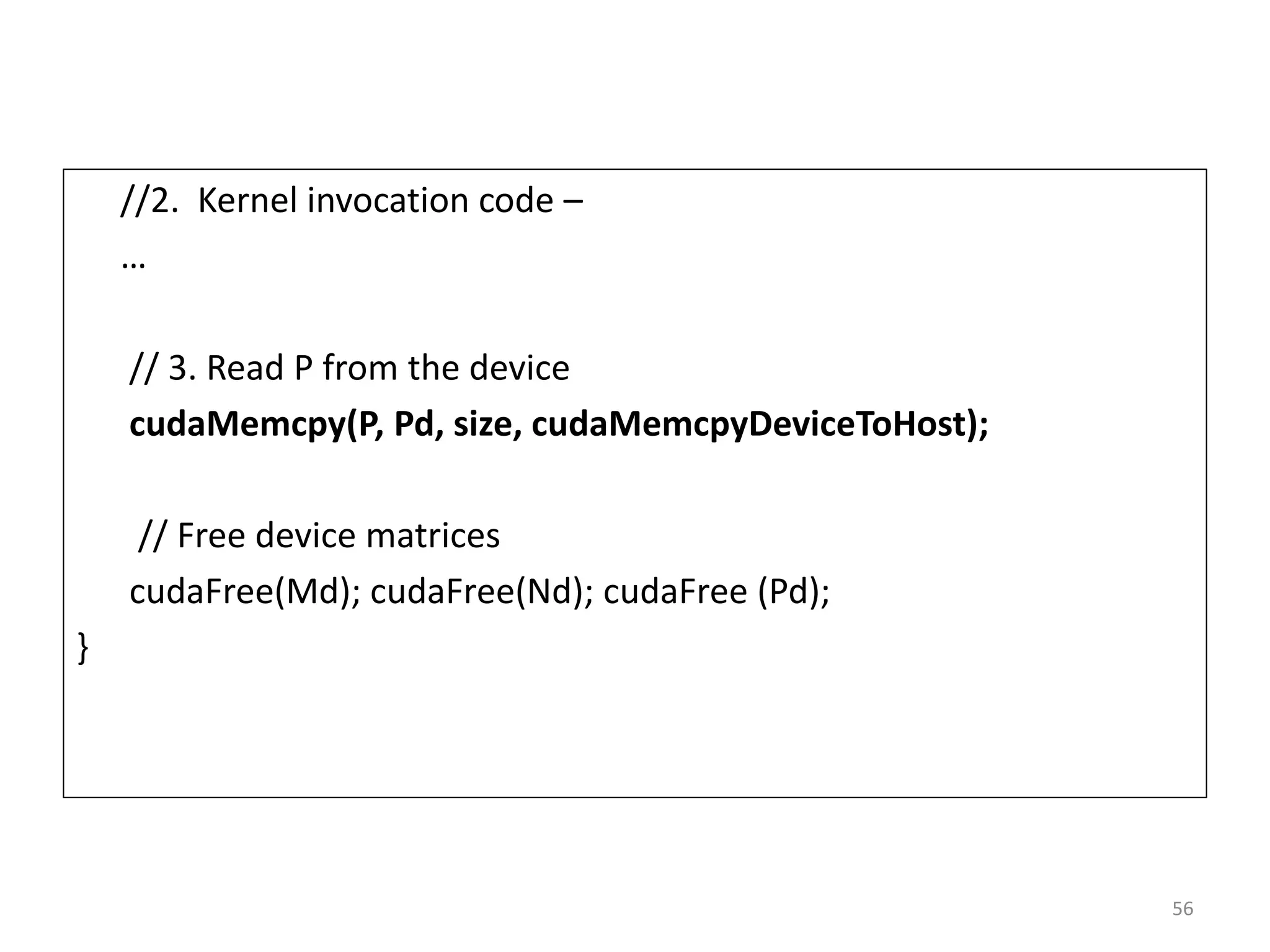 //2. Kernel invocation code –
…
// 3. Read P from the device
cudaMemcpy(P, Pd, size, cudaMemcpyDeviceToHost);
// Free device matrices
cudaFree(Md); cudaFree(Nd); cudaFree (Pd);
}
56
 