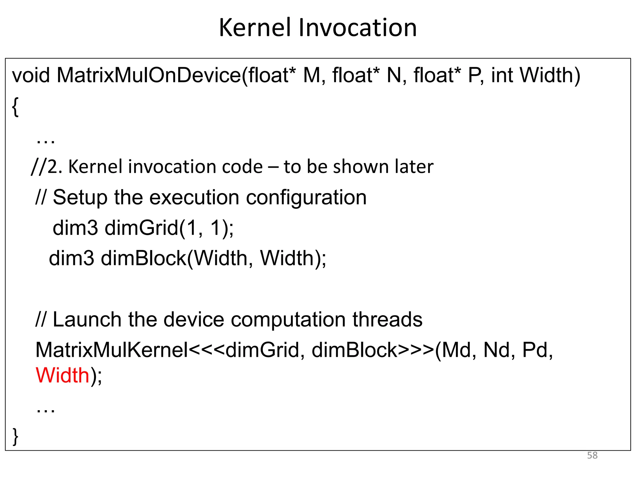 Kernel Invocation
void MatrixMulOnDevice(float* M, float* N, float* P, int Width)‫‏‬
{
…
//2. Kernel invocation code – to be shown later
// Setup the execution configuration
dim3 dimGrid(1, 1);
dim3 dimBlock(Width, Width);
// Launch the device computation threads
MatrixMulKernel<<<dimGrid, dimBlock>>>(Md, Nd, Pd,
Width);
…
}
58
 