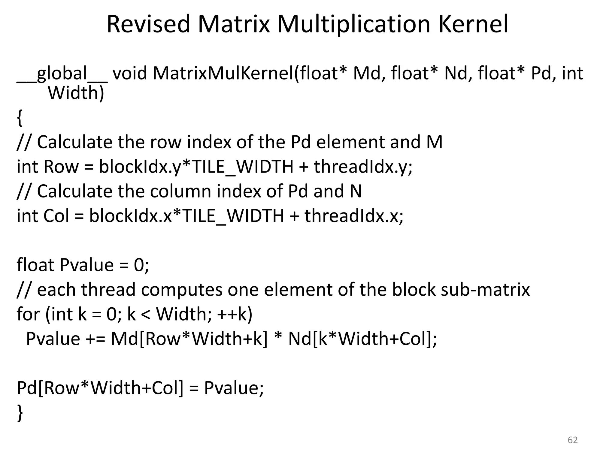 Revised Matrix Multiplication Kernel
__global__ void MatrixMulKernel(float* Md, float* Nd, float* Pd, int
Width)
{
// Calculate the row index of the Pd element and M
int Row = blockIdx.y*TILE_WIDTH + threadIdx.y;
// Calculate the column index of Pd and N
int Col = blockIdx.x*TILE_WIDTH + threadIdx.x;
float Pvalue = 0;
// each thread computes one element of the block sub-matrix
for (int k = 0; k < Width; ++k)
Pvalue += Md[Row*Width+k] * Nd[k*Width+Col];
Pd[Row*Width+Col] = Pvalue;
}
62
 
