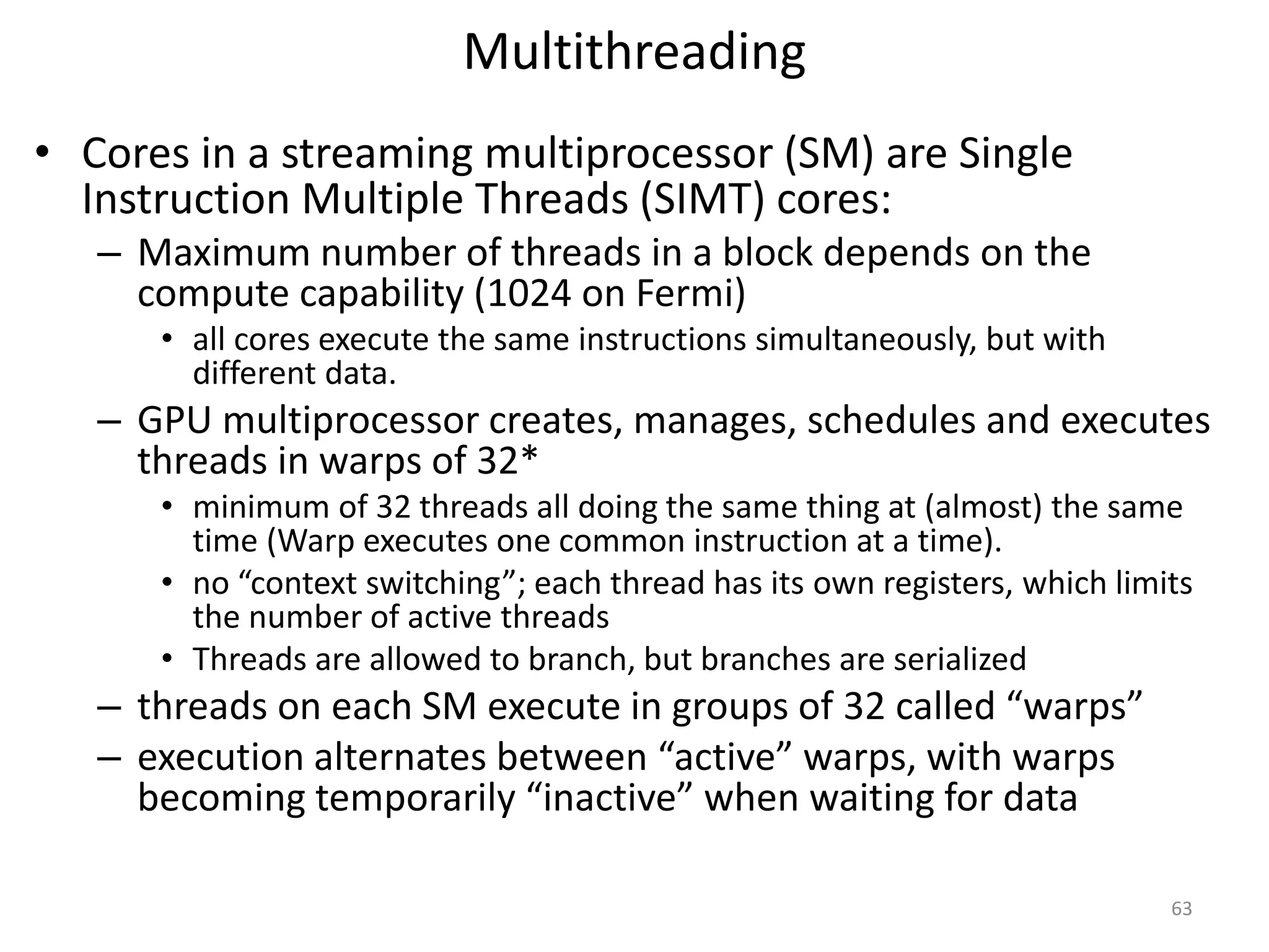 Multithreading
• Cores in a streaming multiprocessor (SM) are Single
Instruction Multiple Threads (SIMT) cores:
– Maximum number of threads in a block depends on the
compute capability (1024 on Fermi)
• all cores execute the same instructions simultaneously, but with
different data.
– GPU multiprocessor creates, manages, schedules and executes
threads in warps of 32*
• minimum of 32 threads all doing the same thing at (almost) the same
time (Warp executes one common instruction at a time).
• no “context switching”; each thread has its own registers, which limits
the number of active threads
• Threads are allowed to branch, but branches are serialized
– threads on each SM execute in groups of 32 called “warps”
– execution alternates between “active” warps, with warps
becoming temporarily “inactive” when waiting for data
63
 