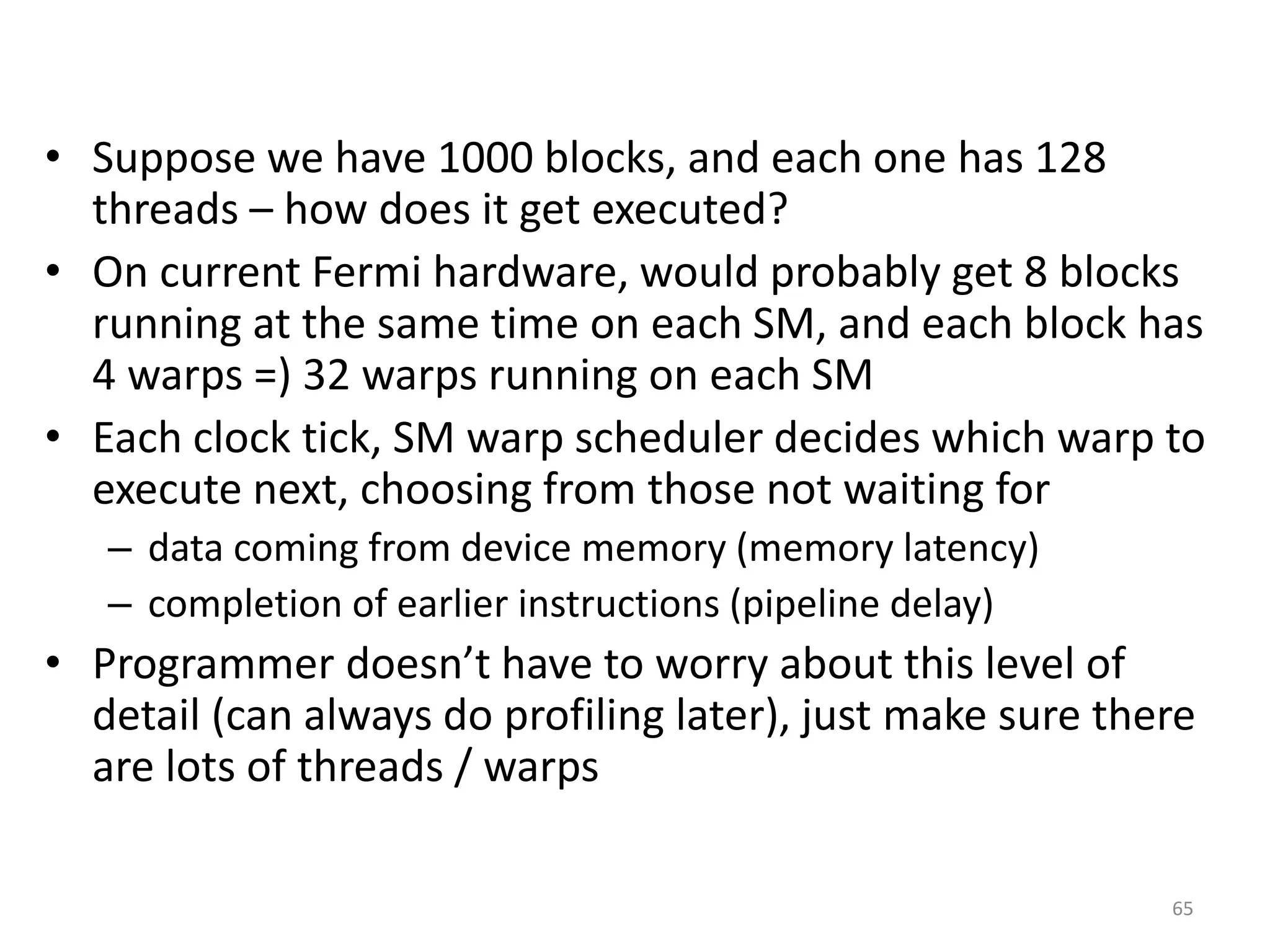 • Suppose we have 1000 blocks, and each one has 128
threads – how does it get executed?
• On current Fermi hardware, would probably get 8 blocks
running at the same time on each SM, and each block has
4 warps =) 32 warps running on each SM
• Each clock tick, SM warp scheduler decides which warp to
execute next, choosing from those not waiting for
– data coming from device memory (memory latency)
– completion of earlier instructions (pipeline delay)
• Programmer doesn’t have to worry about this level of
detail (can always do profiling later), just make sure there
are lots of threads / warps
65
 