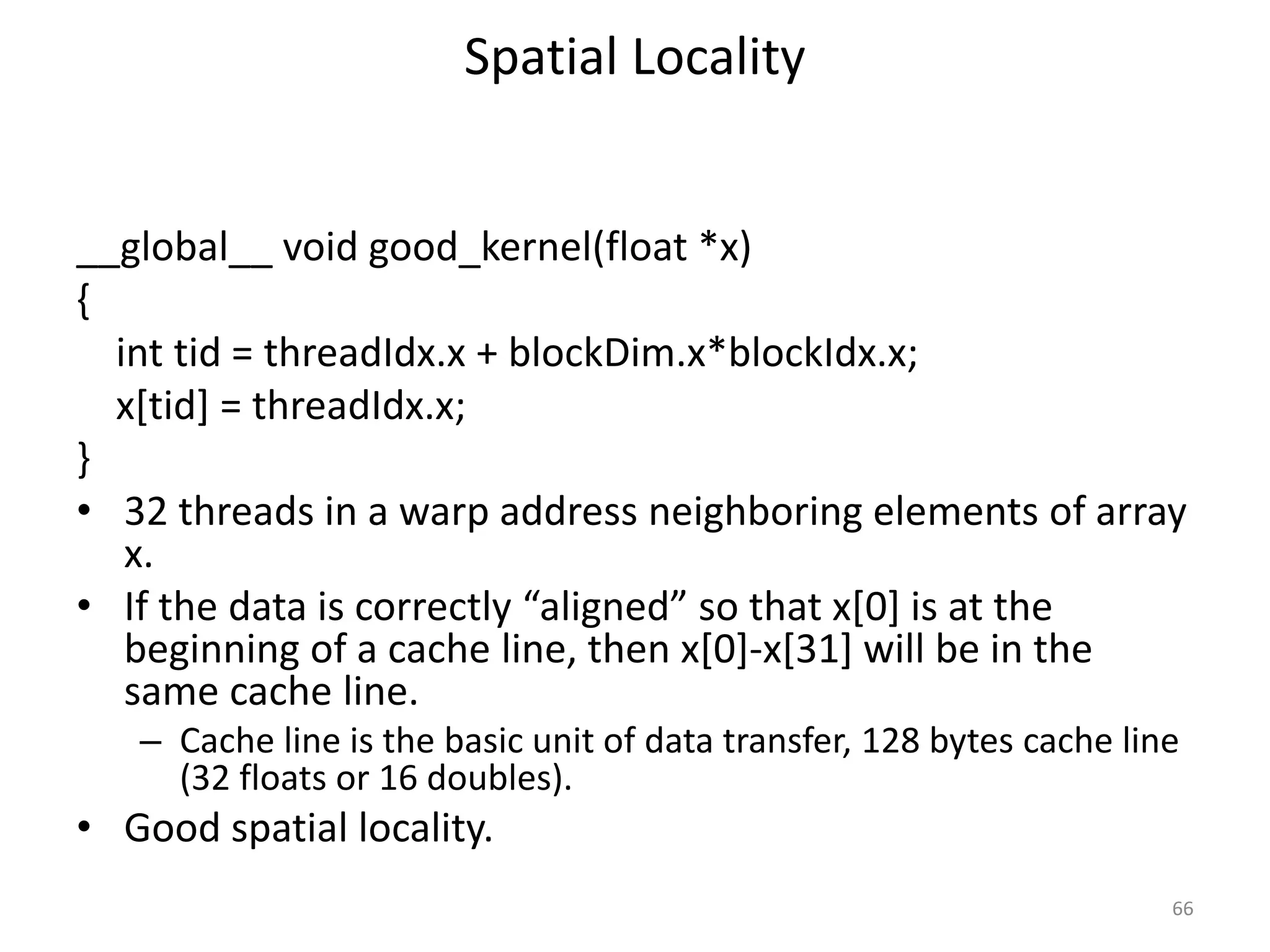 Spatial Locality
__global__ void good_kernel(float *x)
{
int tid = threadIdx.x + blockDim.x*blockIdx.x;
x[tid] = threadIdx.x;
}
• 32 threads in a warp address neighboring elements of array
x.
• If the data is correctly “aligned” so that x[0] is at the
beginning of a cache line, then x[0]-x[31] will be in the
same cache line.
– Cache line is the basic unit of data transfer, 128 bytes cache line
(32 floats or 16 doubles).
• Good spatial locality.
66
 