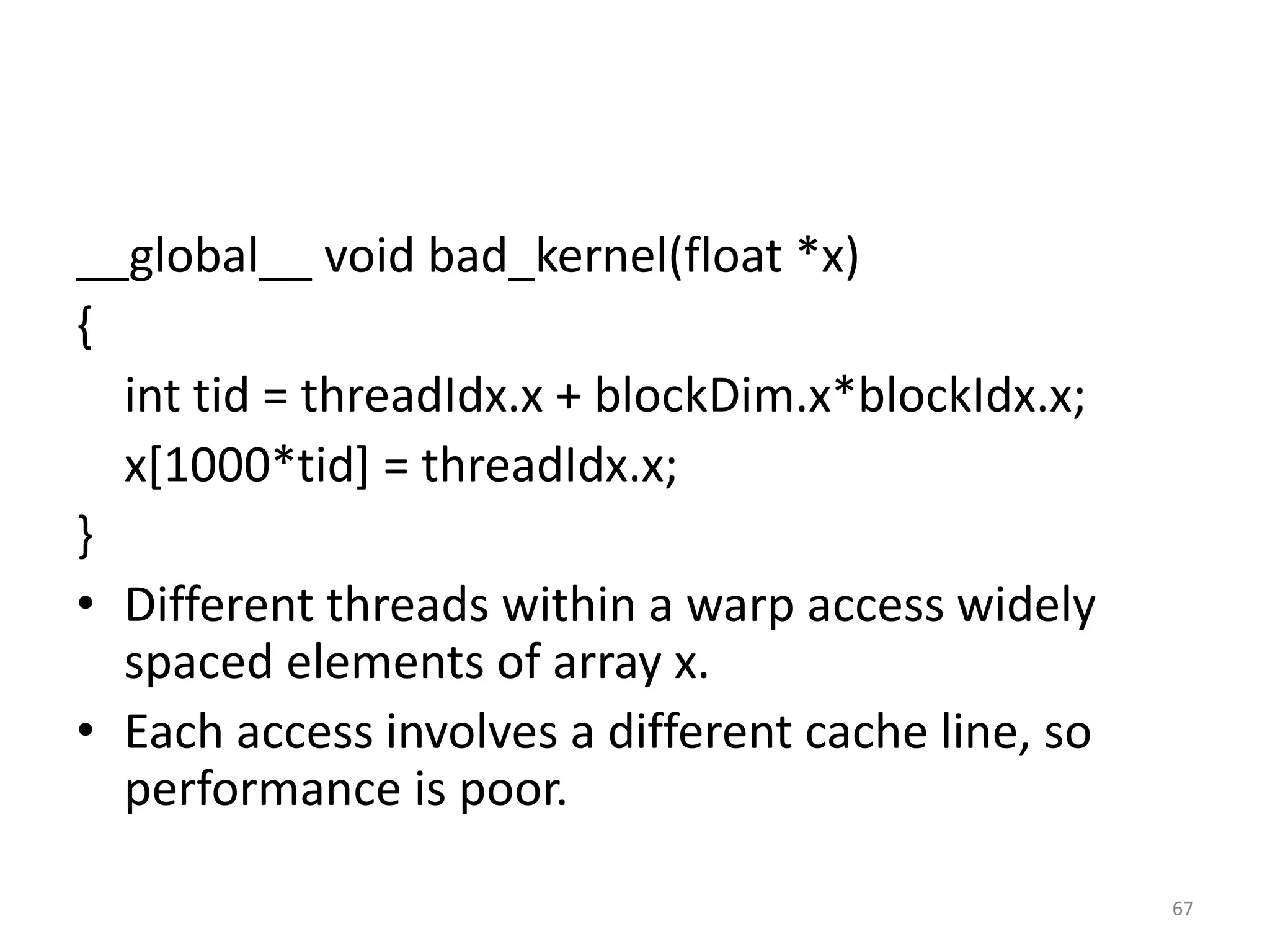 __global__ void bad_kernel(float *x)
{
int tid = threadIdx.x + blockDim.x*blockIdx.x;
x[1000*tid] = threadIdx.x;
}
• Different threads within a warp access widely
spaced elements of array x.
• Each access involves a different cache line, so
performance is poor.
67
 
