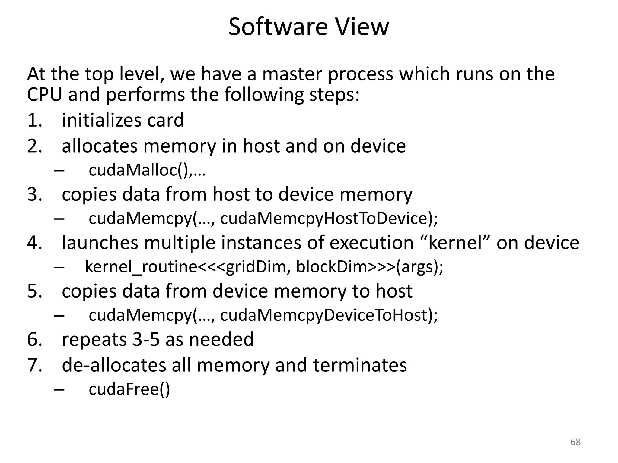Software View
At the top level, we have a master process which runs on the
CPU and performs the following steps:
1. initializes card
2. allocates memory in host and on device
– cudaMalloc(),…
3. copies data from host to device memory
– cudaMemcpy(…, cudaMemcpyHostToDevice);
4. launches multiple instances of execution “kernel” on device
– kernel_routine<<<gridDim, blockDim>>>(args);
5. copies data from device memory to host
– cudaMemcpy(…, cudaMemcpyDeviceToHost);
6. repeats 3-5 as needed
7. de-allocates all memory and terminates
– cudaFree()
68
 