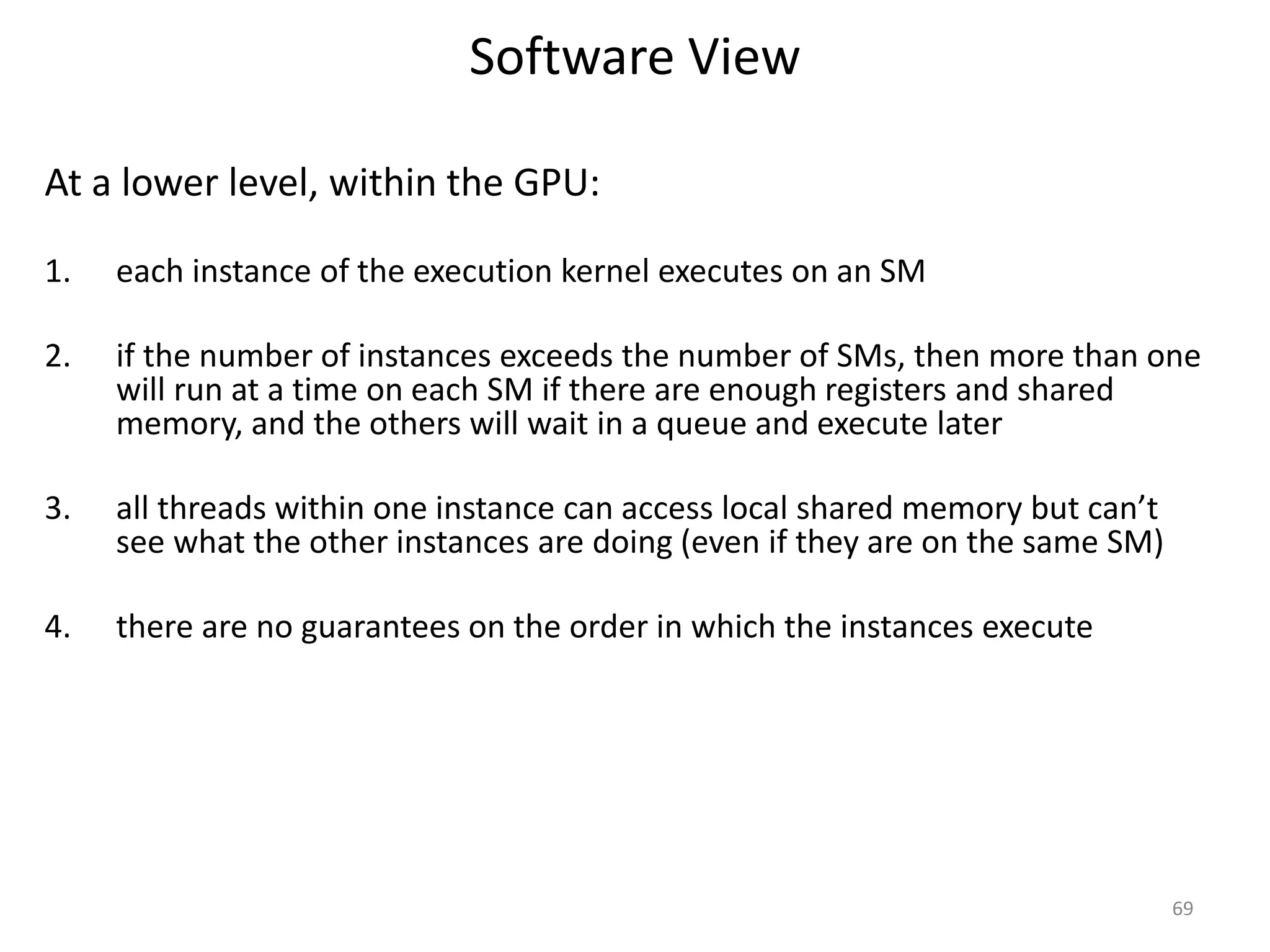 Software View
At a lower level, within the GPU:
1. each instance of the execution kernel executes on an SM
2. if the number of instances exceeds the number of SMs, then more than one
will run at a time on each SM if there are enough registers and shared
memory, and the others will wait in a queue and execute later
3. all threads within one instance can access local shared memory but can’t
see what the other instances are doing (even if they are on the same SM)
4. there are no guarantees on the order in which the instances execute
69
 