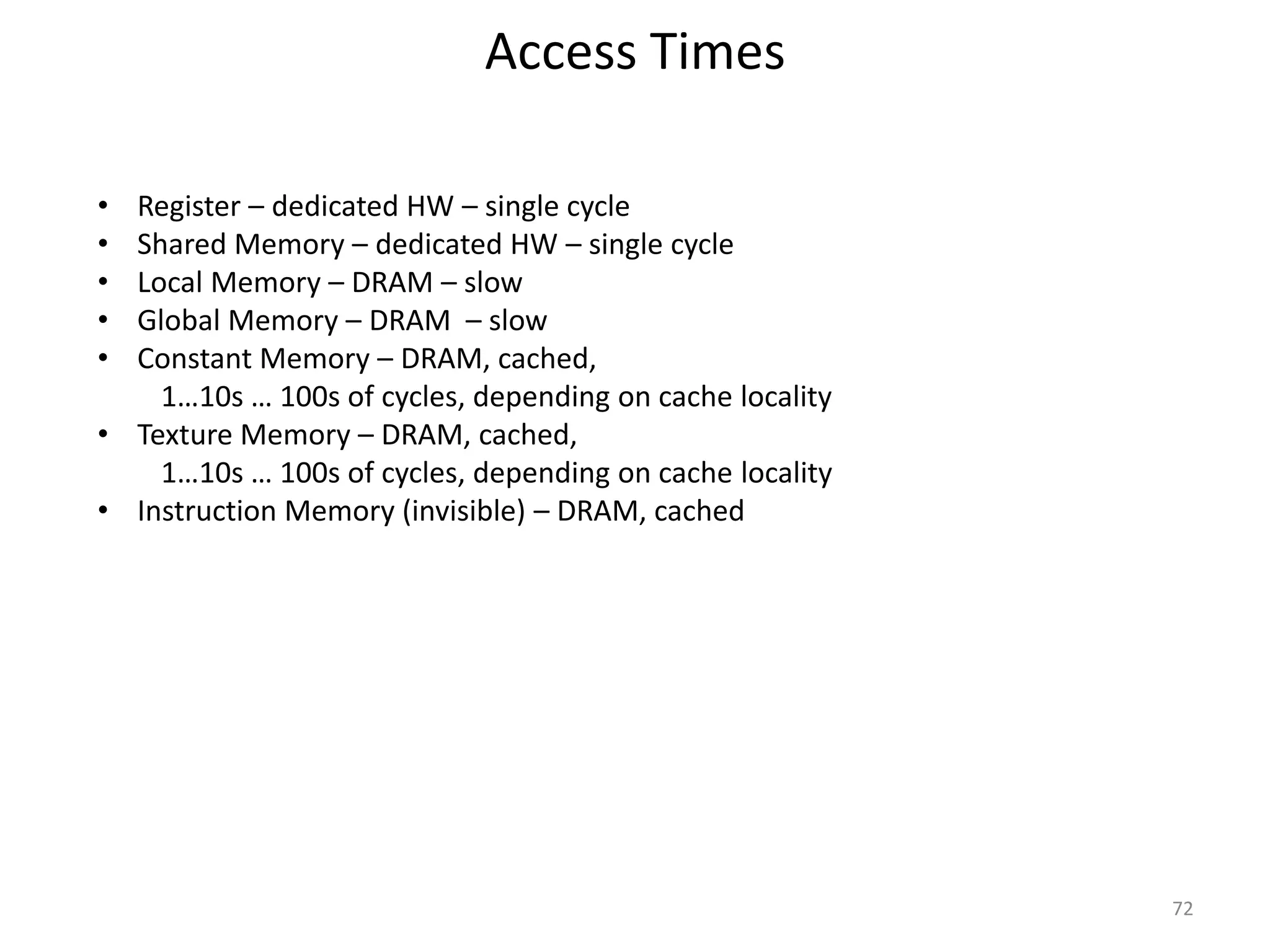 Access Times
72
• Register – dedicated HW – single cycle
• Shared Memory – dedicated HW – single cycle
• Local Memory – DRAM – slow
• Global Memory – DRAM – slow
• Constant Memory – DRAM, cached,
1…10s … 100s of cycles, depending on cache locality
• Texture Memory – DRAM, cached,
1…10s … 100s of cycles, depending on cache locality
• Instruction Memory (invisible) – DRAM, cached
 