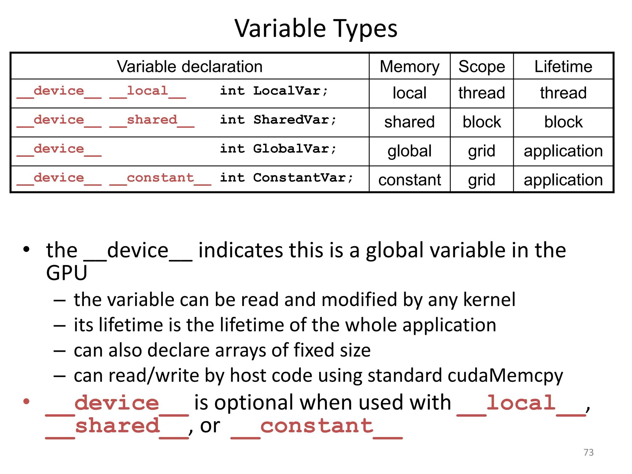 Variable Types
• the __device__ indicates this is a global variable in the
GPU
– the variable can be read and modified by any kernel
– its lifetime is the lifetime of the whole application
– can also declare arrays of fixed size
– can read/write by host code using standard cudaMemcpy
• __device__ is optional when used with __local__,
__shared__, or __constant__
73
Variable declaration Memory Scope Lifetime
__device__ __local__ int LocalVar; local thread thread
__device__ __shared__ int SharedVar; shared block block
__device__ int GlobalVar; global grid application
__device__ __constant__ int ConstantVar; constant grid application
 
