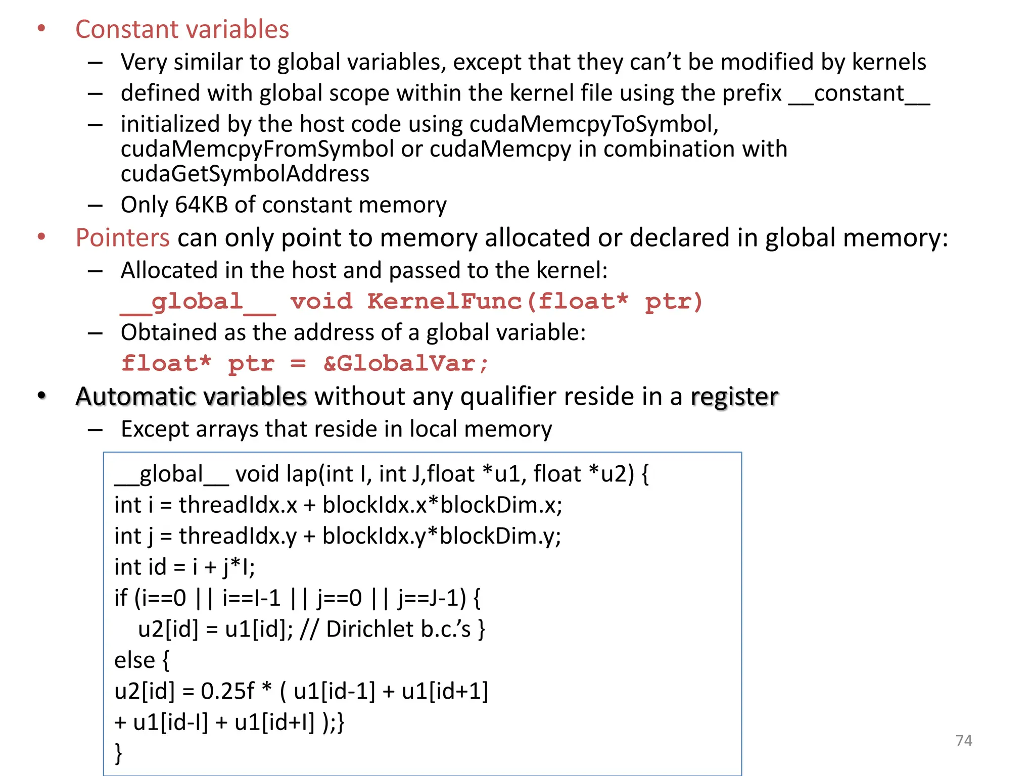 • Constant variables
– Very similar to global variables, except that they can’t be modified by kernels
– defined with global scope within the kernel file using the prefix __constant__
– initialized by the host code using cudaMemcpyToSymbol,
cudaMemcpyFromSymbol or cudaMemcpy in combination with
cudaGetSymbolAddress
– Only 64KB of constant memory
• Pointers can only point to memory allocated or declared in global memory:
– Allocated in the host and passed to the kernel:
__global__ void KernelFunc(float* ptr)
– Obtained as the address of a global variable:
float* ptr = &GlobalVar;
• Automatic variables without any qualifier reside in a register
– Except arrays that reside in local memory
74
__global__ void lap(int I, int J,float *u1, float *u2) {
int i = threadIdx.x + blockIdx.x*blockDim.x;
int j = threadIdx.y + blockIdx.y*blockDim.y;
int id = i + j*I;
if (i==0 || i==I-1 || j==0 || j==J-1) {
u2[id] = u1[id]; // Dirichlet b.c.’s }
else {
u2[id] = 0.25f * ( u1[id-1] + u1[id+1]
+ u1[id-I] + u1[id+I] );}
}
 