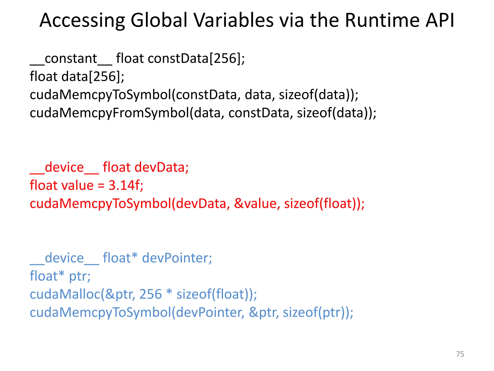 Accessing Global Variables via the Runtime API
__constant__ float constData[256];
float data[256];
cudaMemcpyToSymbol(constData, data, sizeof(data));
cudaMemcpyFromSymbol(data, constData, sizeof(data));
__device__ float devData;
float value = 3.14f;
cudaMemcpyToSymbol(devData, &value, sizeof(float));
__device__ float* devPointer;
float* ptr;
cudaMalloc(&ptr, 256 * sizeof(float));
cudaMemcpyToSymbol(devPointer, &ptr, sizeof(ptr));
75
 