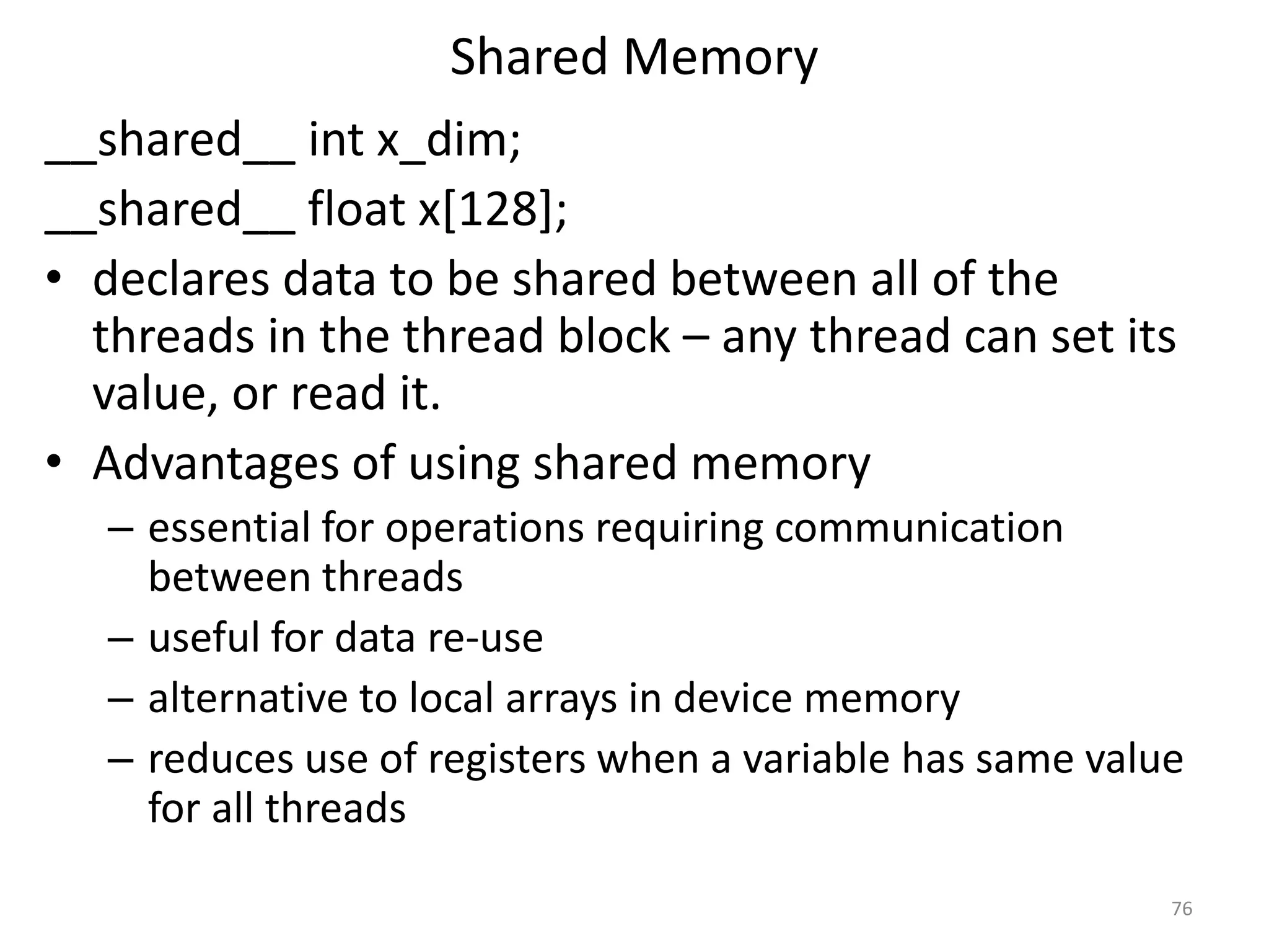 Shared Memory
__shared__ int x_dim;
__shared__ float x[128];
• declares data to be shared between all of the
threads in the thread block – any thread can set its
value, or read it.
• Advantages of using shared memory
– essential for operations requiring communication
between threads
– useful for data re-use
– alternative to local arrays in device memory
– reduces use of registers when a variable has same value
for all threads
76
 