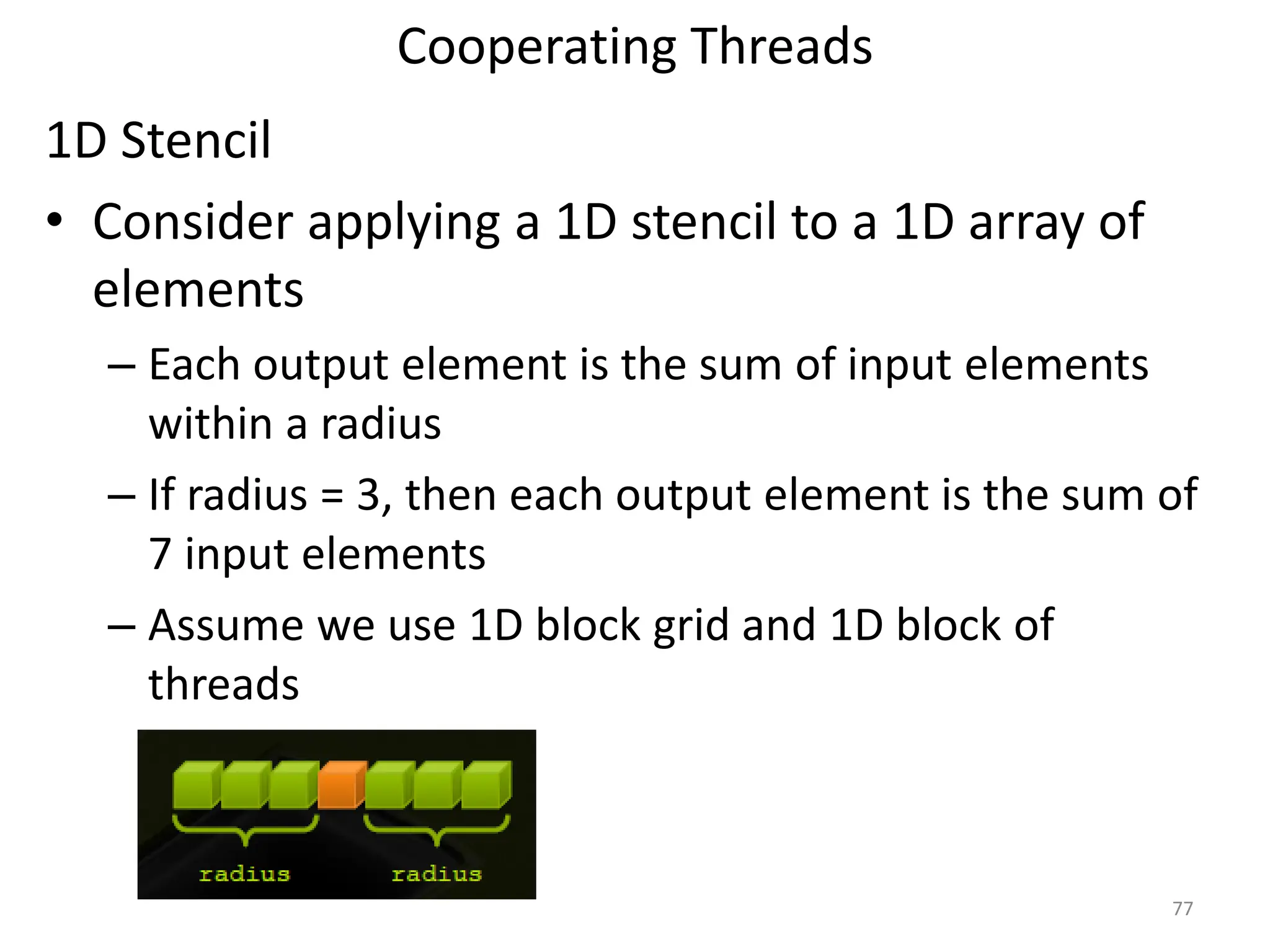 Cooperating Threads
77
1D Stencil
• Consider applying a 1D stencil to a 1D array of
elements
– Each output element is the sum of input elements
within a radius
– If radius = 3, then each output element is the sum of
7 input elements
– Assume we use 1D block grid and 1D block of
threads
 