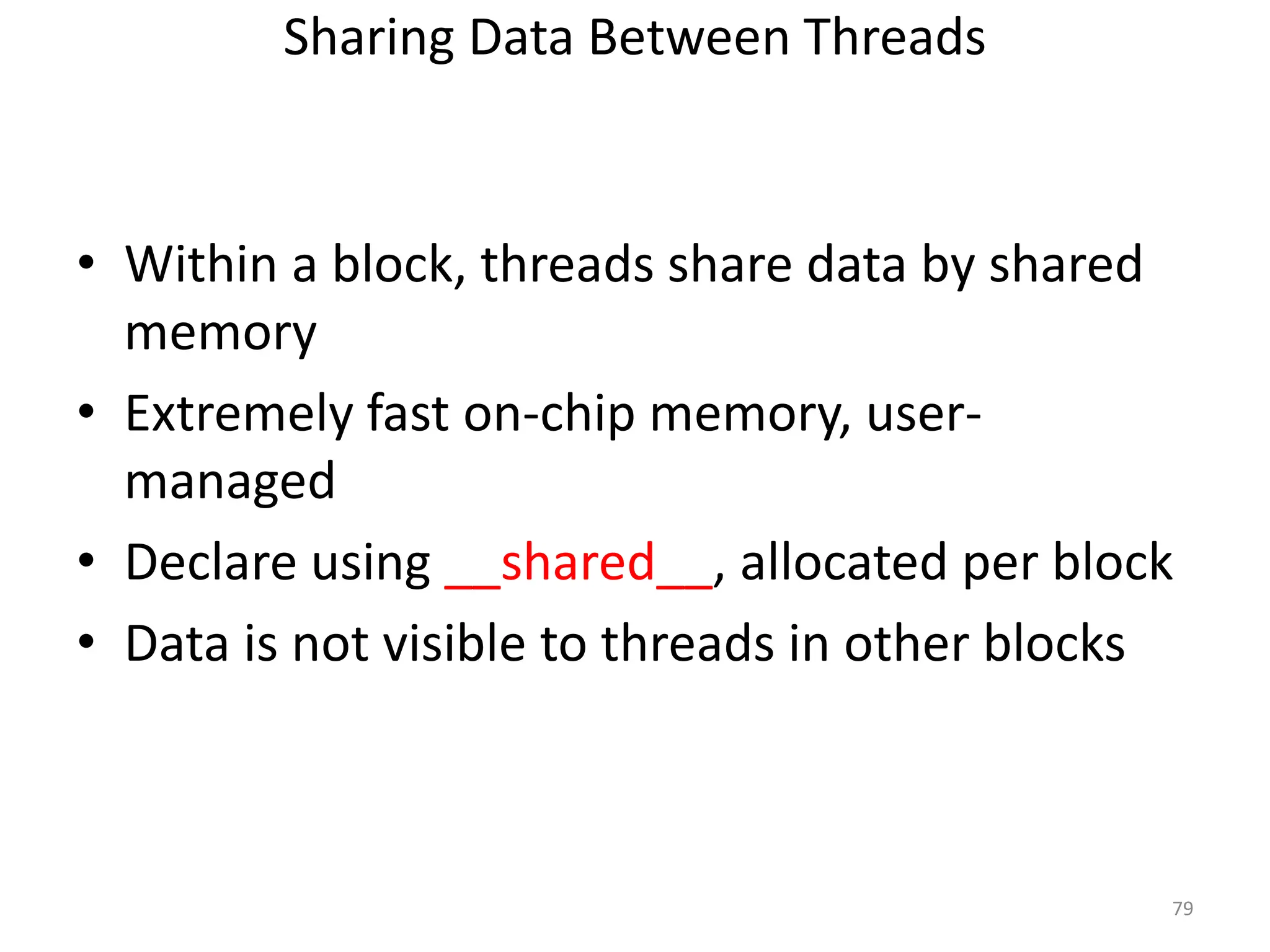 Sharing Data Between Threads
• Within a block, threads share data by shared
memory
• Extremely fast on-chip memory, user-
managed
• Declare using __shared__, allocated per block
• Data is not visible to threads in other blocks
79
 