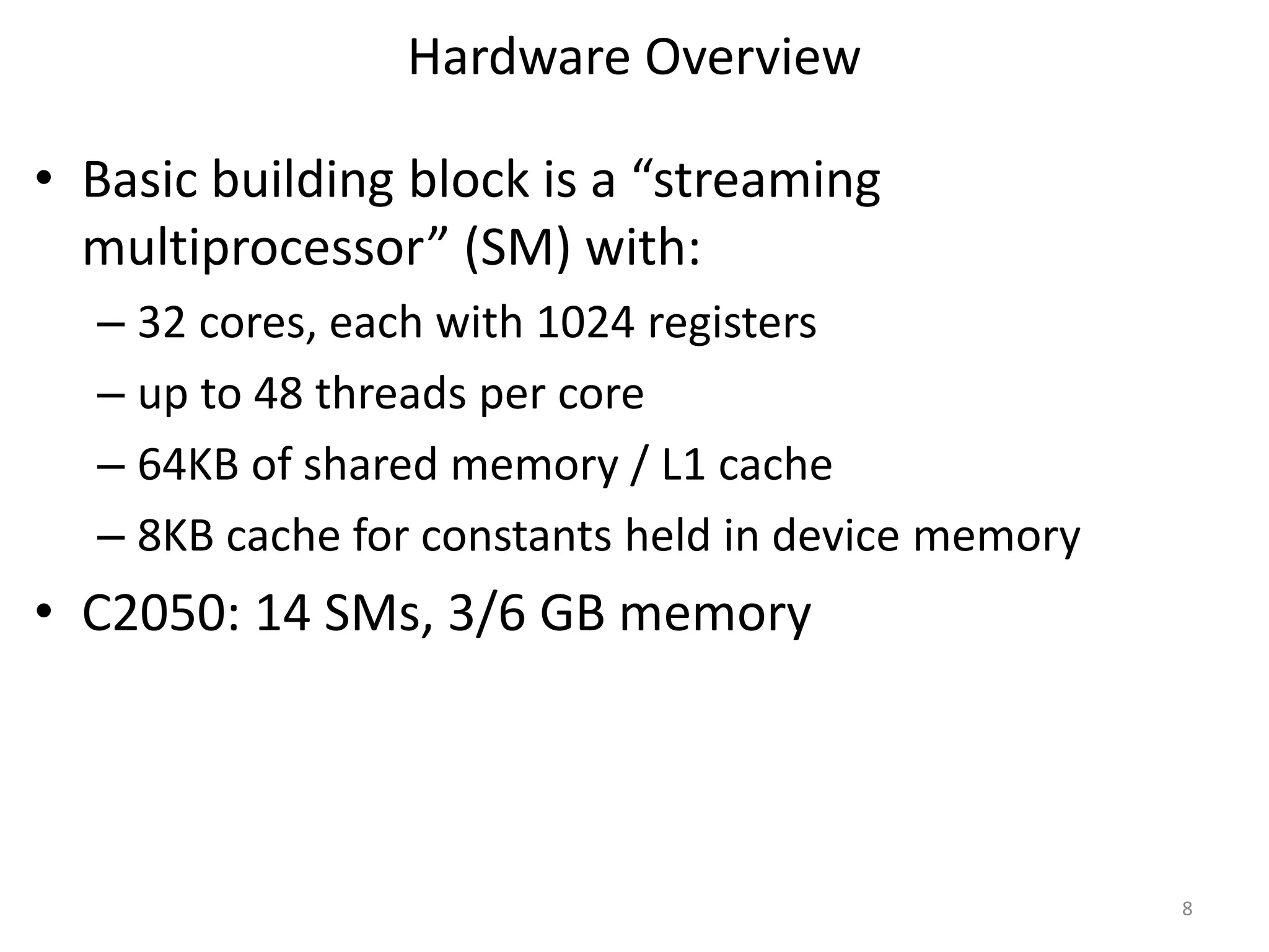 Hardware Overview
• Basic building block is a “streaming
multiprocessor” (SM) with:
– 32 cores, each with 1024 registers
– up to 48 threads per core
– 64KB of shared memory / L1 cache
– 8KB cache for constants held in device memory
• C2050: 14 SMs, 3/6 GB memory
8
 