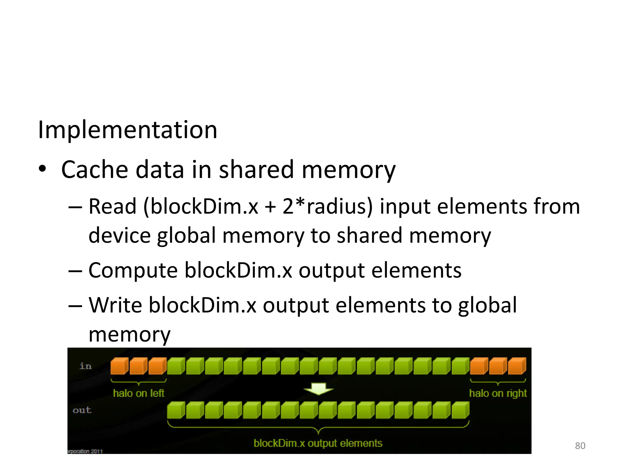 Implementation
• Cache data in shared memory
– Read (blockDim.x + 2*radius) input elements from
device global memory to shared memory
– Compute blockDim.x output elements
– Write blockDim.x output elements to global
memory
80
 