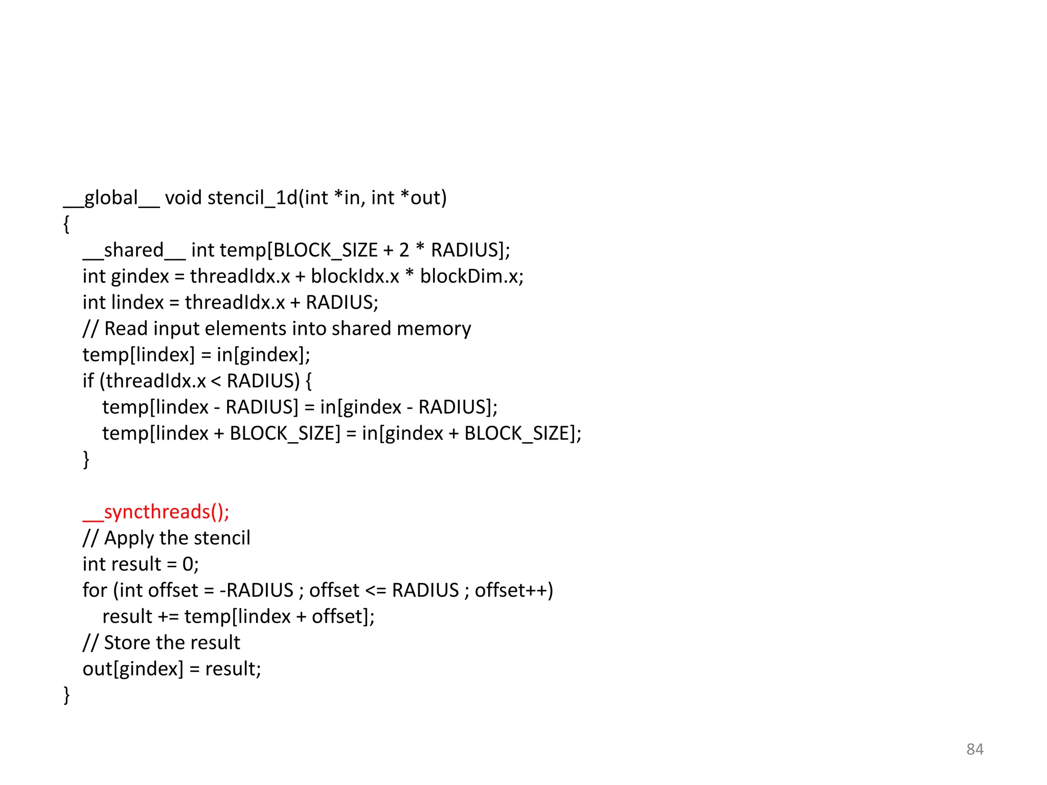 __global__ void stencil_1d(int *in, int *out)
{
__shared__ int temp[BLOCK_SIZE + 2 * RADIUS];
int gindex = threadIdx.x + blockIdx.x * blockDim.x;
int lindex = threadIdx.x + RADIUS;
// Read input elements into shared memory
temp[lindex] = in[gindex];
if (threadIdx.x < RADIUS) {
temp[lindex - RADIUS] = in[gindex - RADIUS];
temp[lindex + BLOCK_SIZE] = in[gindex + BLOCK_SIZE];
}
__syncthreads();
// Apply the stencil
int result = 0;
for (int offset = -RADIUS ; offset <= RADIUS ; offset++)
result += temp[lindex + offset];
// Store the result
out[gindex] = result;
}
84
 