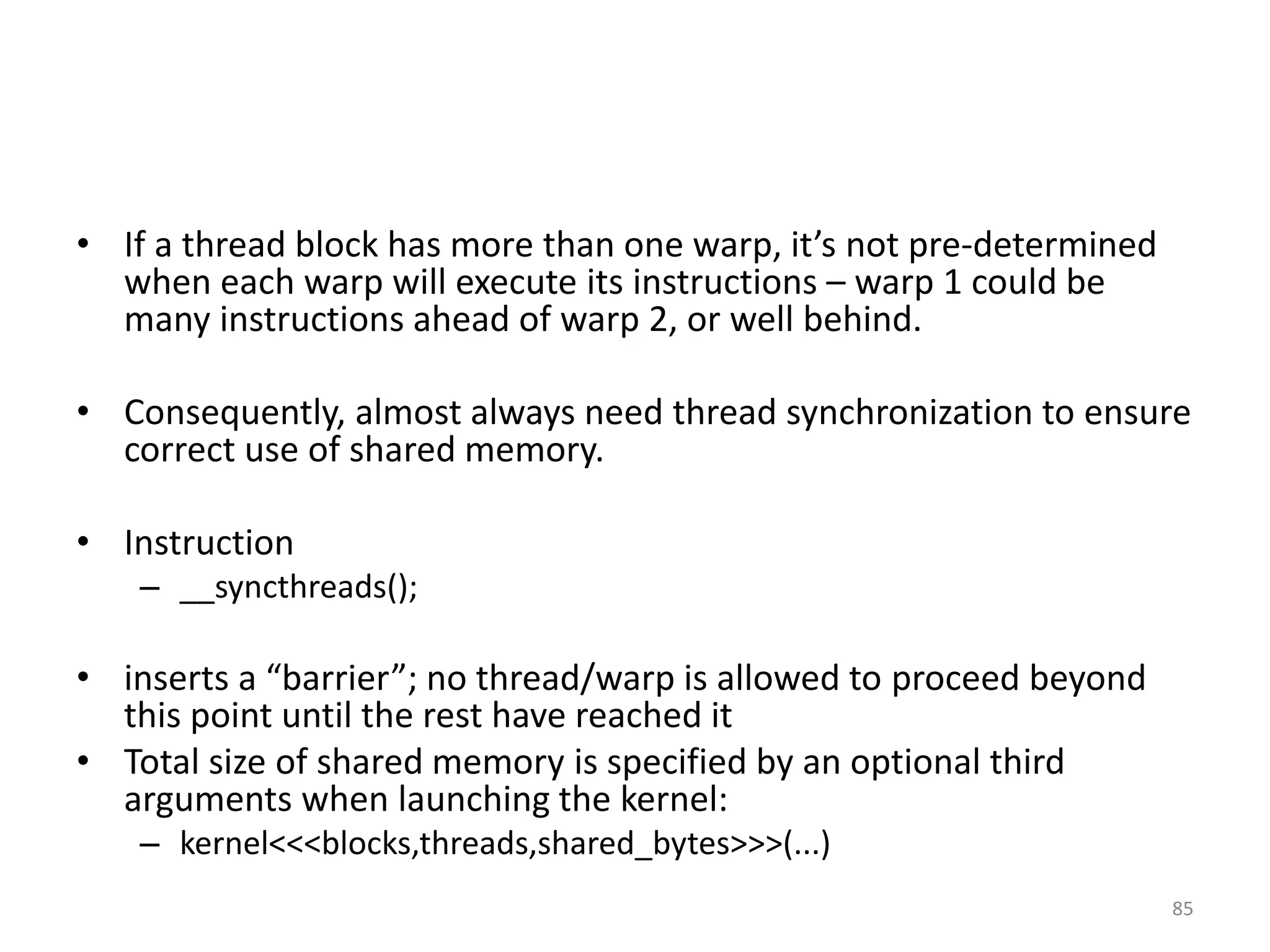 • If a thread block has more than one warp, it’s not pre-determined
when each warp will execute its instructions – warp 1 could be
many instructions ahead of warp 2, or well behind.
• Consequently, almost always need thread synchronization to ensure
correct use of shared memory.
• Instruction
– __syncthreads();
• inserts a “barrier”; no thread/warp is allowed to proceed beyond
this point until the rest have reached it
• Total size of shared memory is specified by an optional third
arguments when launching the kernel:
– kernel<<<blocks,threads,shared_bytes>>>(...)
85
 