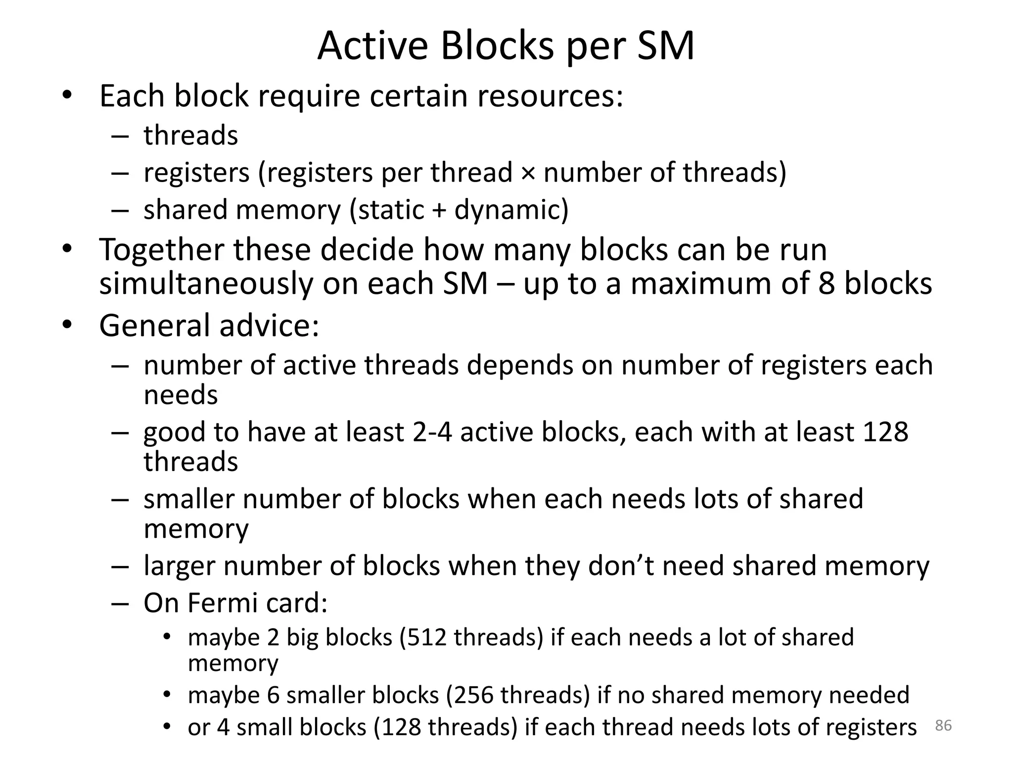 Active Blocks per SM
• Each block require certain resources:
– threads
– registers (registers per thread × number of threads)
– shared memory (static + dynamic)
• Together these decide how many blocks can be run
simultaneously on each SM – up to a maximum of 8 blocks
• General advice:
– number of active threads depends on number of registers each
needs
– good to have at least 2-4 active blocks, each with at least 128
threads
– smaller number of blocks when each needs lots of shared
memory
– larger number of blocks when they don’t need shared memory
– On Fermi card:
• maybe 2 big blocks (512 threads) if each needs a lot of shared
memory
• maybe 6 smaller blocks (256 threads) if no shared memory needed
• or 4 small blocks (128 threads) if each thread needs lots of registers 86
 