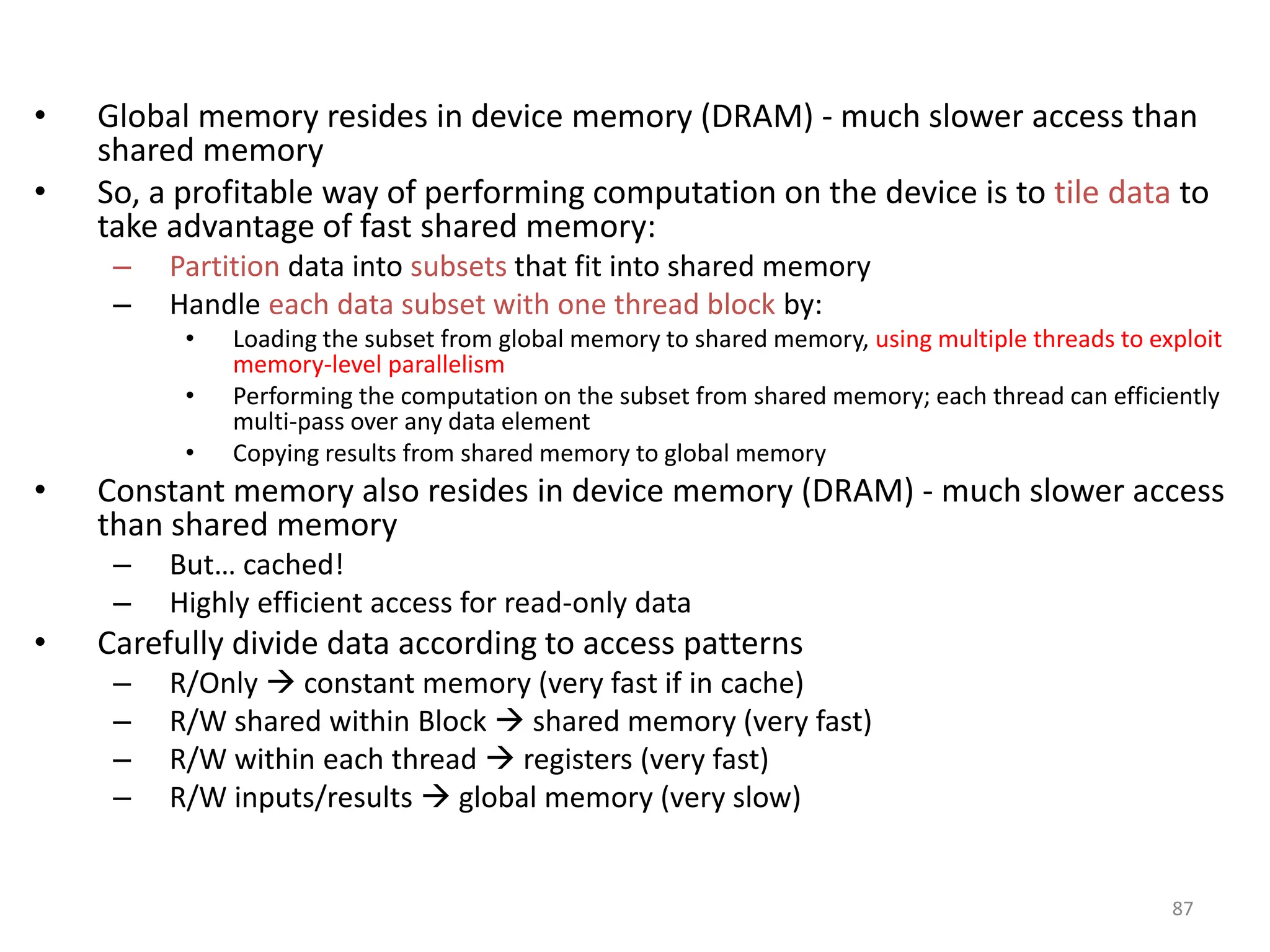 • Global memory resides in device memory (DRAM) - much slower access than
shared memory
• So, a profitable way of performing computation on the device is to tile data to
take advantage of fast shared memory:
– Partition data into subsets that fit into shared memory
– Handle each data subset with one thread block by:
• Loading the subset from global memory to shared memory, using multiple threads to exploit
memory-level parallelism
• Performing the computation on the subset from shared memory; each thread can efficiently
multi-pass over any data element
• Copying results from shared memory to global memory
• Constant memory also resides in device memory (DRAM) - much slower access
than shared memory
– But… cached!
– Highly efficient access for read-only data
• Carefully divide data according to access patterns
– R/Only  constant memory (very fast if in cache)
– R/W shared within Block  shared memory (very fast)
– R/W within each thread  registers (very fast)
– R/W inputs/results  global memory (very slow)
87
 