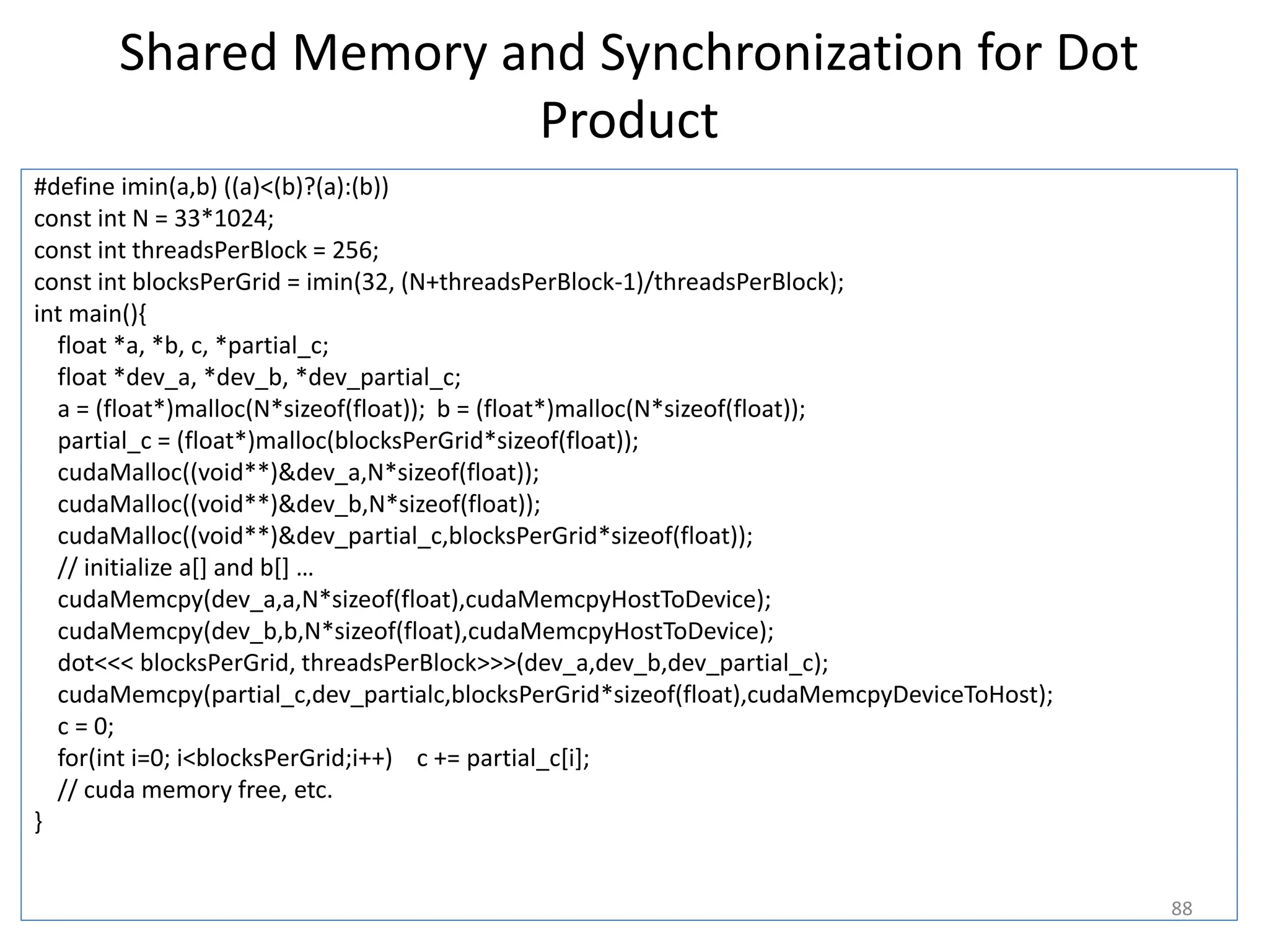 Shared Memory and Synchronization for Dot
Product
#define imin(a,b) ((a)<(b)?(a):(b))
const int N = 33*1024;
const int threadsPerBlock = 256;
const int blocksPerGrid = imin(32, (N+threadsPerBlock-1)/threadsPerBlock);
int main(){
float *a, *b, c, *partial_c;
float *dev_a, *dev_b, *dev_partial_c;
a = (float*)malloc(N*sizeof(float)); b = (float*)malloc(N*sizeof(float));
partial_c = (float*)malloc(blocksPerGrid*sizeof(float));
cudaMalloc((void**)&dev_a,N*sizeof(float));
cudaMalloc((void**)&dev_b,N*sizeof(float));
cudaMalloc((void**)&dev_partial_c,blocksPerGrid*sizeof(float));
// initialize a[] and b[] …
cudaMemcpy(dev_a,a,N*sizeof(float),cudaMemcpyHostToDevice);
cudaMemcpy(dev_b,b,N*sizeof(float),cudaMemcpyHostToDevice);
dot<<< blocksPerGrid, threadsPerBlock>>>(dev_a,dev_b,dev_partial_c);
cudaMemcpy(partial_c,dev_partialc,blocksPerGrid*sizeof(float),cudaMemcpyDeviceToHost);
c = 0;
for(int i=0; i<blocksPerGrid;i++) c += partial_c[i];
// cuda memory free, etc.
}
88
 