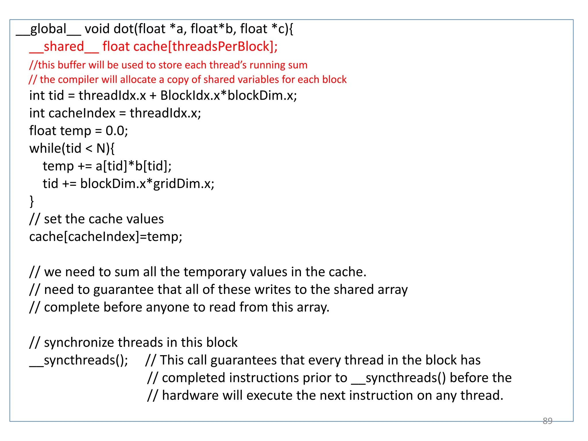 __global__ void dot(float *a, float*b, float *c){
__shared__ float cache[threadsPerBlock];
//this buffer will be used to store each thread’s running sum
// the compiler will allocate a copy of shared variables for each block
int tid = threadIdx.x + BlockIdx.x*blockDim.x;
int cacheIndex = threadIdx.x;
float temp = 0.0;
while(tid < N){
temp += a[tid]*b[tid];
tid += blockDim.x*gridDim.x;
}
// set the cache values
cache[cacheIndex]=temp;
// we need to sum all the temporary values in the cache.
// need to guarantee that all of these writes to the shared array
// complete before anyone to read from this array.
// synchronize threads in this block
__syncthreads(); // This call guarantees that every thread in the block has
// completed instructions prior to __syncthreads() before the
// hardware will execute the next instruction on any thread.
89
 