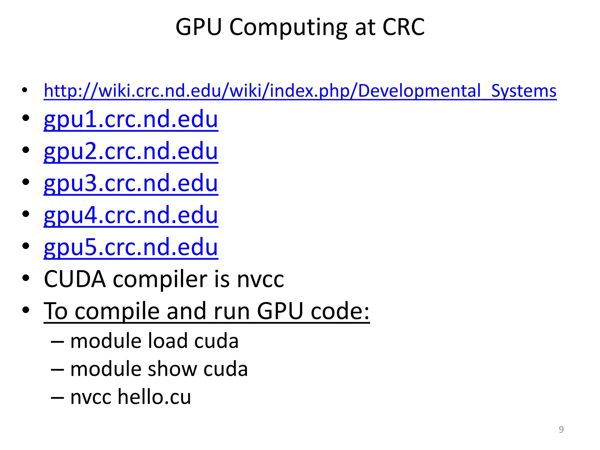 GPU Computing at CRC
• http://wiki.crc.nd.edu/wiki/index.php/Developmental_Systems
• gpu1.crc.nd.edu
• gpu2.crc.nd.edu
• gpu3.crc.nd.edu
• gpu4.crc.nd.edu
• gpu5.crc.nd.edu
• CUDA compiler is nvcc
• To compile and run GPU code:
– module load cuda
– module show cuda
– nvcc hello.cu
9
 