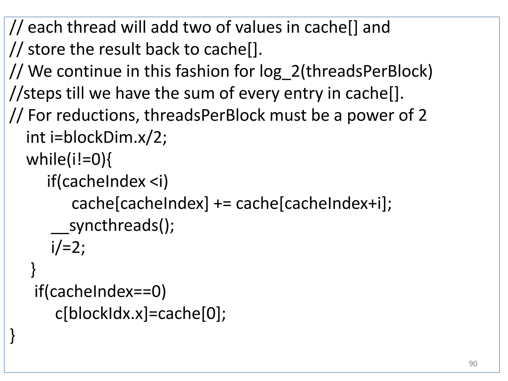 // each thread will add two of values in cache[] and
// store the result back to cache[].
// We continue in this fashion for log_2(threadsPerBlock)
//steps till we have the sum of every entry in cache[].
// For reductions, threadsPerBlock must be a power of 2
int i=blockDim.x/2;
while(i!=0){
if(cacheIndex <i)
cache[cacheIndex] += cache[cacheIndex+i];
__syncthreads();
i/=2;
}
if(cacheIndex==0)
c[blockIdx.x]=cache[0];
}
90
 