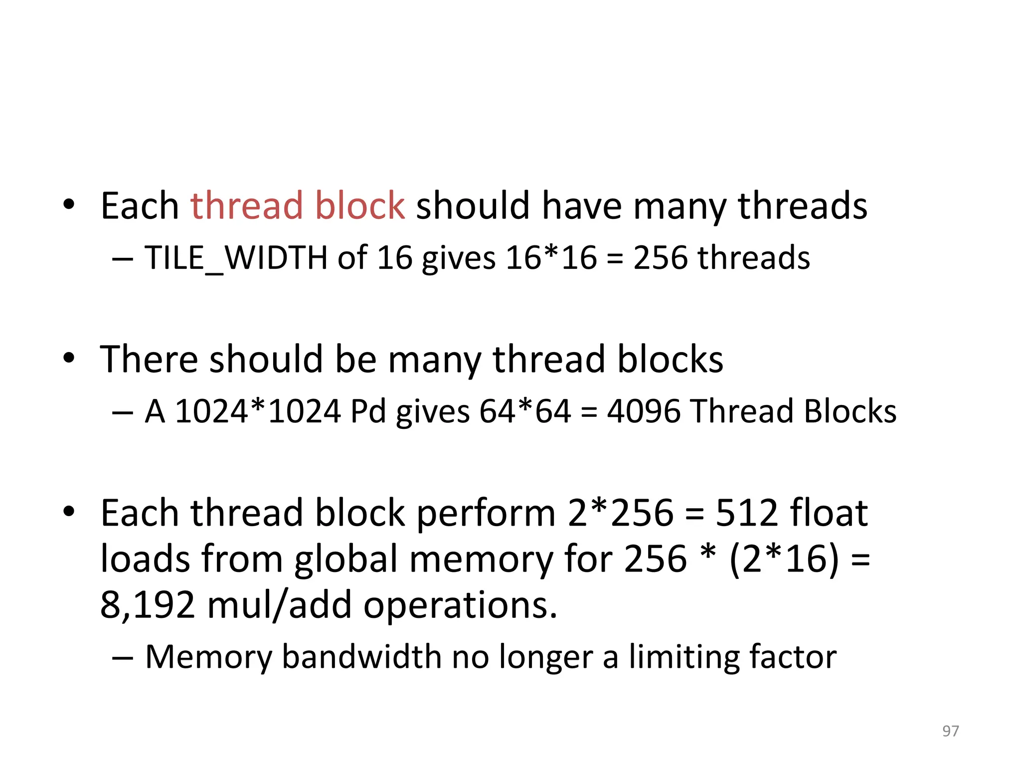 • Each thread block should have many threads
– TILE_WIDTH of 16 gives 16*16 = 256 threads
• There should be many thread blocks
– A 1024*1024 Pd gives 64*64 = 4096 Thread Blocks
• Each thread block perform 2*256 = 512 float
loads from global memory for 256 * (2*16) =
8,192 mul/add operations.
– Memory bandwidth no longer a limiting factor
97
 