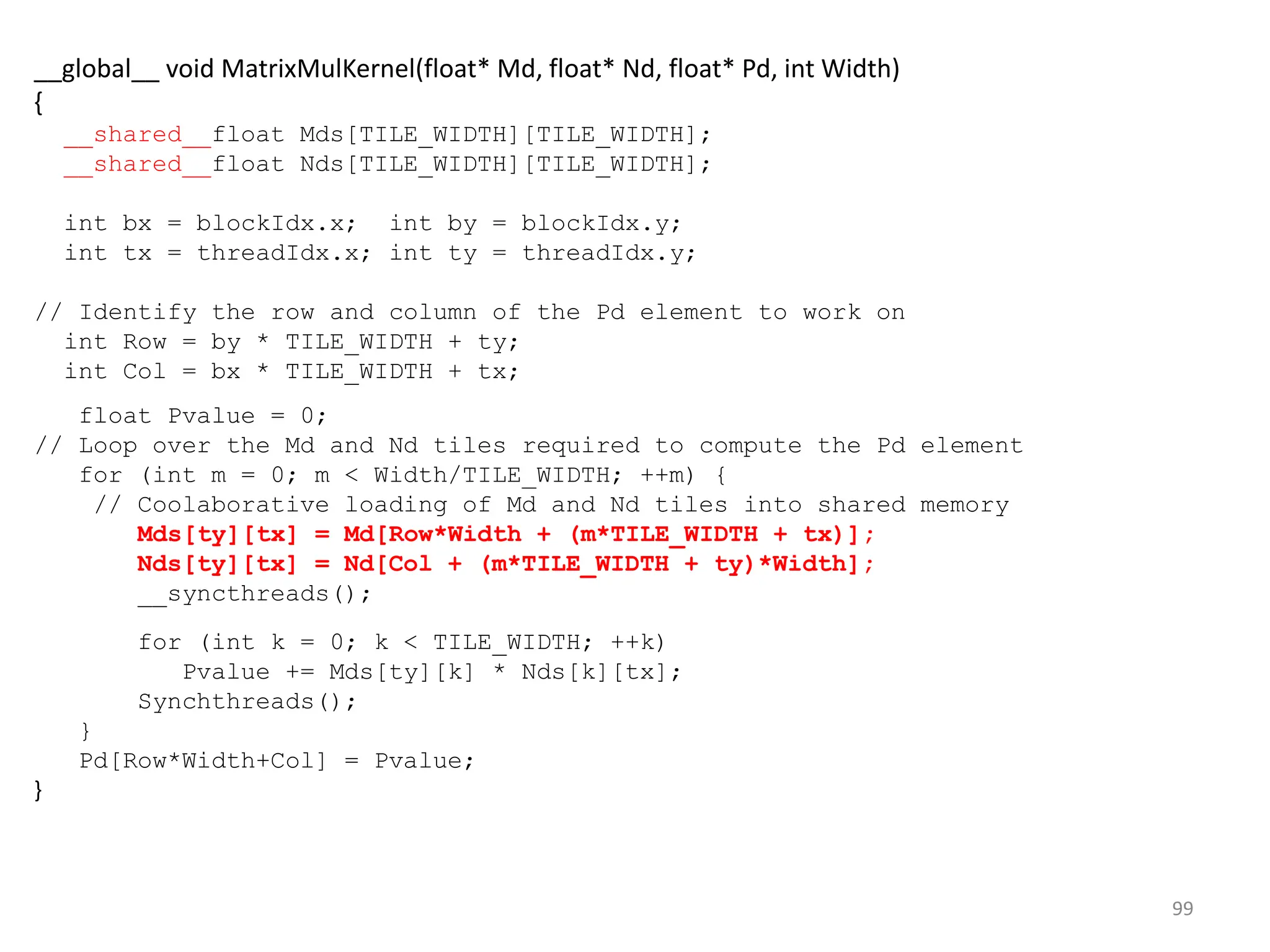 99
__global__ void MatrixMulKernel(float* Md, float* Nd, float* Pd, int Width)
{
__shared__float Mds[TILE_WIDTH][TILE_WIDTH];
__shared__float Nds[TILE_WIDTH][TILE_WIDTH];
int bx = blockIdx.x; int by = blockIdx.y;
int tx = threadIdx.x; int ty = threadIdx.y;
// Identify the row and column of the Pd element to work on
int Row = by * TILE_WIDTH + ty;
int Col = bx * TILE_WIDTH + tx;
float Pvalue = 0;
// Loop over the Md and Nd tiles required to compute the Pd element
for (int m = 0; m < Width/TILE_WIDTH; ++m) {
// Coolaborative loading of Md and Nd tiles into shared memory
Mds[ty][tx] = Md[Row*Width + (m*TILE_WIDTH + tx)];
Nds[ty][tx] = Nd[Col + (m*TILE_WIDTH + ty)*Width];
__syncthreads();
for (int k = 0; k < TILE_WIDTH; ++k)
Pvalue += Mds[ty][k] * Nds[k][tx];
Synchthreads();
}
Pd[Row*Width+Col] = Pvalue;
}
 
