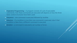  Imperative Programming – A program consists of a set of executable
commands, how these commands are executed will depend on how the three
basic control structures have been used:
 Sequence - one command is executed followed by another
 Selection - if a condition is true then one command is executed, else if that
condition is false then a different command is executed
 Iteration - a command is executed a set number of times
 