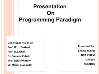 Presentation
On
Programming Paradigm
Presented By:
Shoaib Nusrat
BCA V SEM
GH5204
15CAB03
Under Supervision of:
Prof. M.U. Bokhari
Prof. R.Z. Khan
Dr. Swaleha Zubair
Mrs. Sajida Khatoon
Mr. Mohd. Zeyauddin
 
