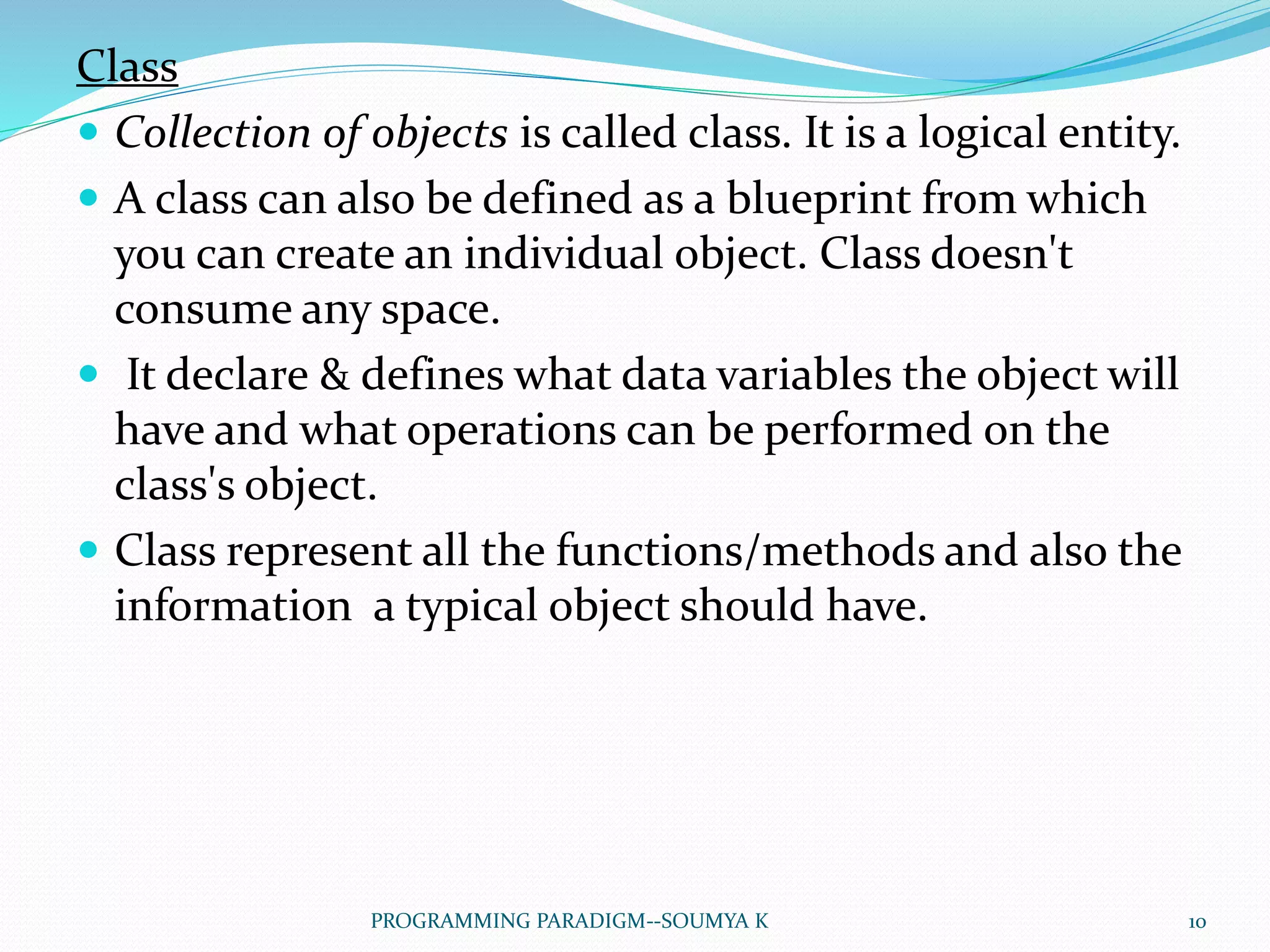 Class
 Collection of objects is called class. It is a logical entity.
 A class can also be defined as a blueprint from which
you can create an individual object. Class doesn't
consume any space.
 It declare & defines what data variables the object will
have and what operations can be performed on the
class's object.
 Class represent all the functions/methods and also the
information a typical object should have.
10PROGRAMMING PARADIGM--SOUMYA K
 